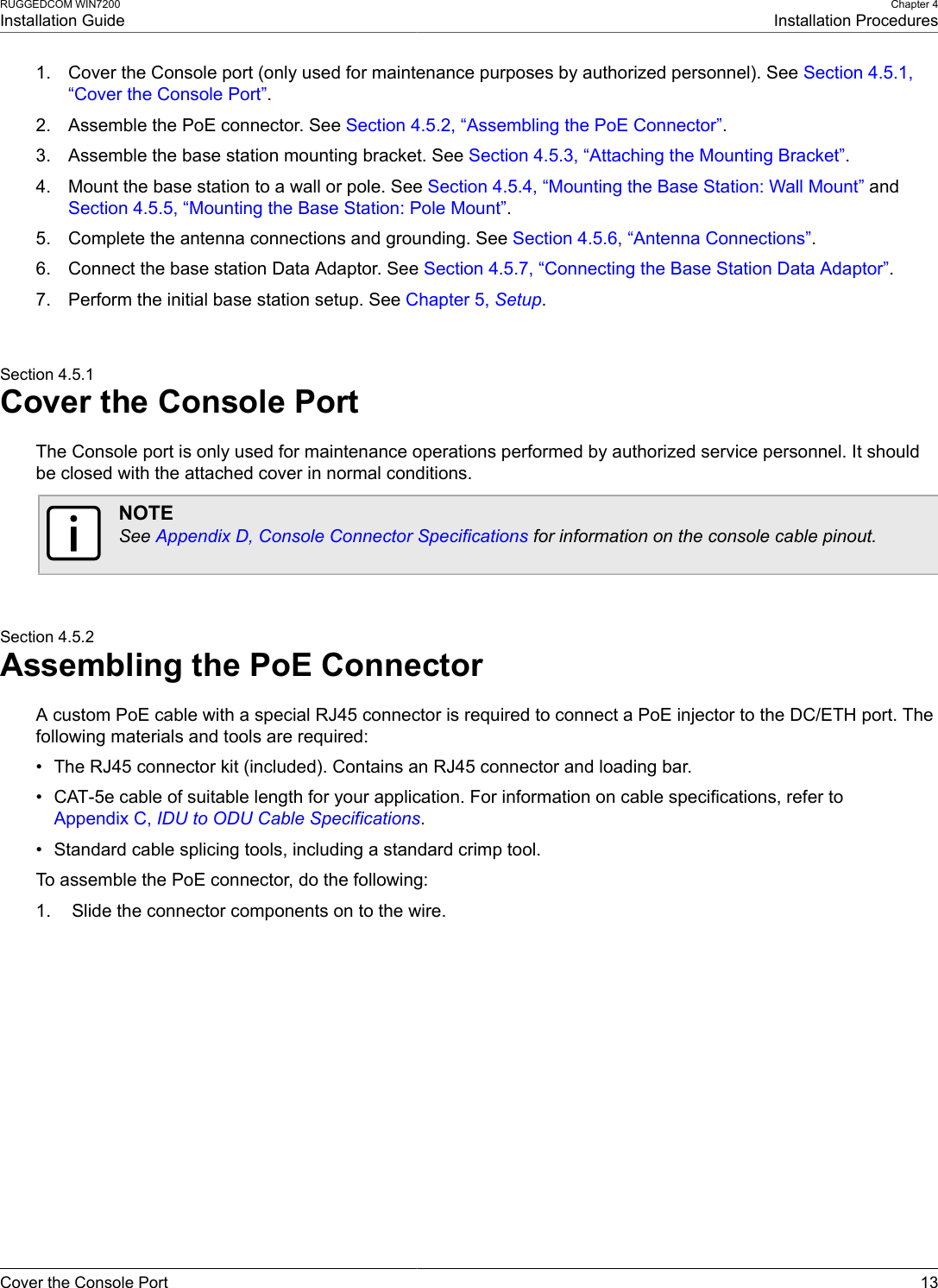 RUGGEDCOM WIN7200Installation GuideChapter 4Installation ProceduresCover the Console Port 131. Cover the Console port (only used for maintenance purposes by authorized personnel). See Section 4.5.1,“Cover the Console Port”.2. Assemble the PoE connector. See Section 4.5.2, “Assembling the PoE Connector”.3. Assemble the base station mounting bracket. See Section 4.5.3, “Attaching the Mounting Bracket”.4. Mount the base station to a wall or pole. See Section 4.5.4, “Mounting the Base Station: Wall Mount” andSection 4.5.5, “Mounting the Base Station: Pole Mount”.5. Complete the antenna connections and grounding. See Section 4.5.6, “Antenna Connections”.6. Connect the base station Data Adaptor. See Section 4.5.7, “Connecting the Base Station Data Adaptor”.7. Perform the initial base station setup. See Chapter 5, Setup.Section 4.5.1Cover the Console PortThe Console port is only used for maintenance operations performed by authorized service personnel. It shouldbe closed with the attached cover in normal conditions.NOTESee Appendix D, Console Connector Specifications for information on the console cable pinout.Section 4.5.2Assembling the PoE ConnectorA custom PoE cable with a special RJ45 connector is required to connect a PoE injector to the DC/ETH port. Thefollowing materials and tools are required:• The RJ45 connector kit (included). Contains an RJ45 connector and loading bar.• CAT-5e cable of suitable length for your application. For information on cable specifications, refer toAppendix C, IDU to ODU Cable Specifications.• Standard cable splicing tools, including a standard crimp tool.To assemble the PoE connector, do the following:1. Slide the connector components on to the wire.