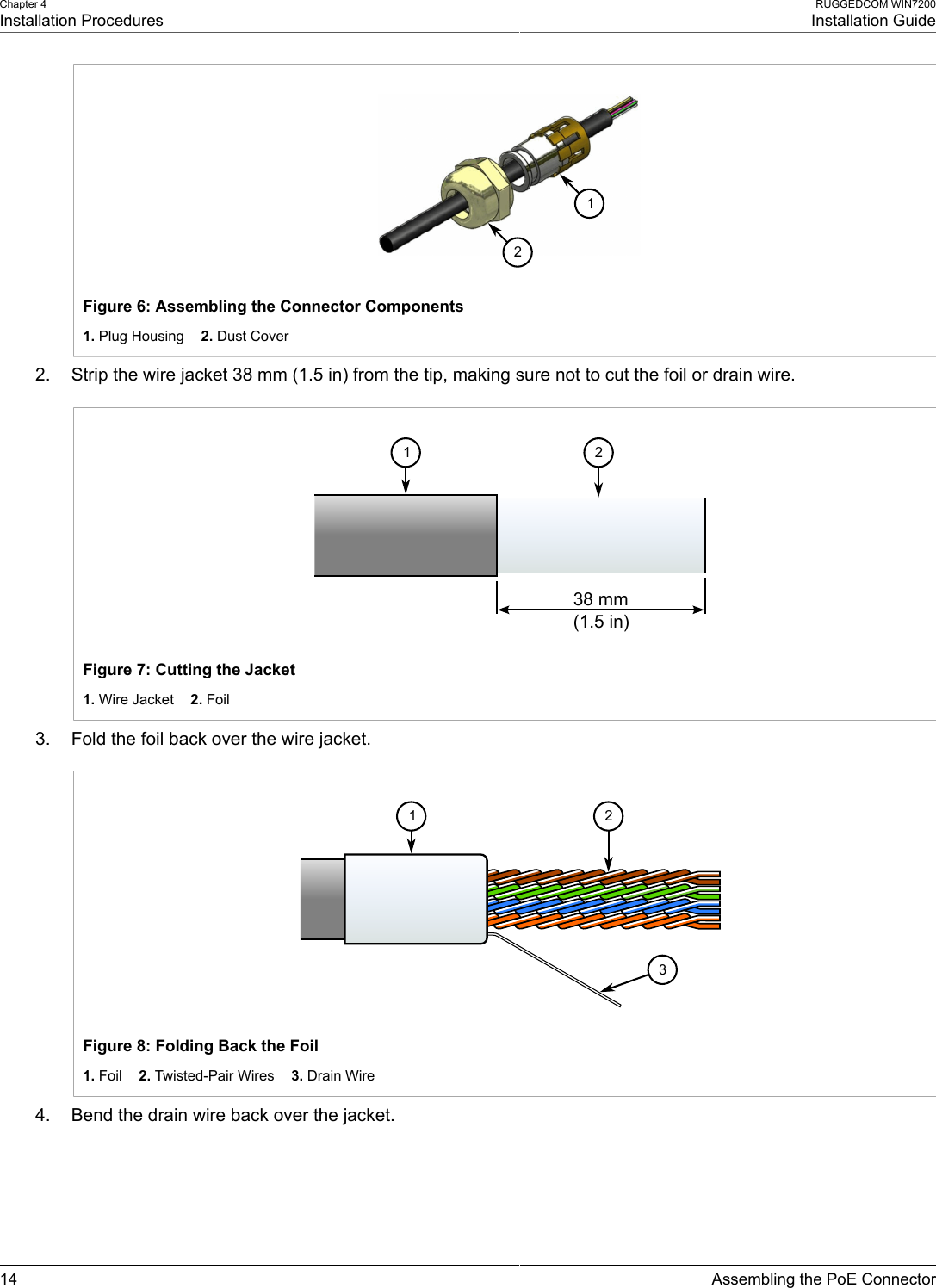 Chapter 4Installation ProceduresRUGGEDCOM WIN7200Installation Guide14 Assembling the PoE Connector12Figure 6: Assembling the Connector Components1. Plug Housing    2. Dust Cover2. Strip the wire jacket 38 mm (1.5 in) from the tip, making sure not to cut the foil or drain wire.38  mm(1.5  in)1 2Figure 7: Cutting the Jacket1. Wire Jacket    2. Foil3. Fold the foil back over the wire jacket.123Figure 8: Folding Back the Foil1. Foil    2. Twisted-Pair Wires    3. Drain Wire4. Bend the drain wire back over the jacket.