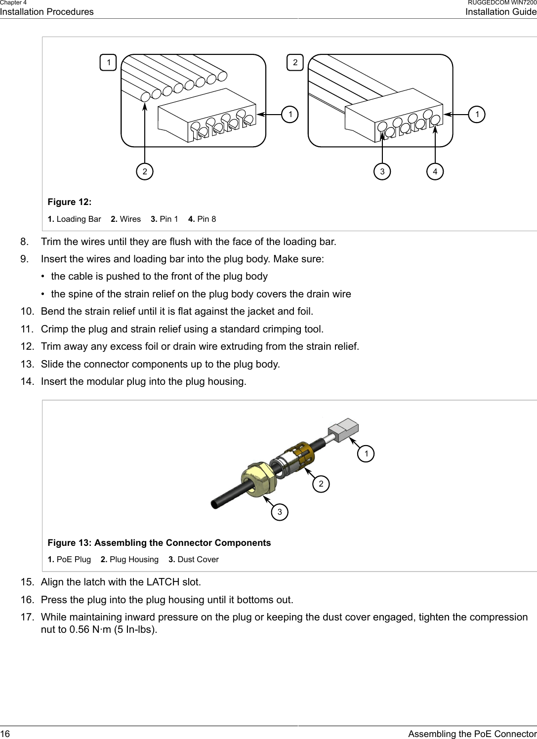 Chapter 4Installation ProceduresRUGGEDCOM WIN7200Installation Guide16 Assembling the PoE Connector1221134Figure 12: 1. Loading Bar    2. Wires    3. Pin 1    4. Pin 88. Trim the wires until they are flush with the face of the loading bar.9. Insert the wires and loading bar into the plug body. Make sure:• the cable is pushed to the front of the plug body• the spine of the strain relief on the plug body covers the drain wire10. Bend the strain relief until it is flat against the jacket and foil.11. Crimp the plug and strain relief using a standard crimping tool.12. Trim away any excess foil or drain wire extruding from the strain relief.13. Slide the connector components up to the plug body.14. Insert the modular plug into the plug housing.231Figure 13: Assembling the Connector Components1. PoE Plug    2. Plug Housing    3. Dust Cover15. Align the latch with the LATCH slot.16. Press the plug into the plug housing until it bottoms out.17. While maintaining inward pressure on the plug or keeping the dust cover engaged, tighten the compressionnut to 0.56 N·m (5 In-lbs).