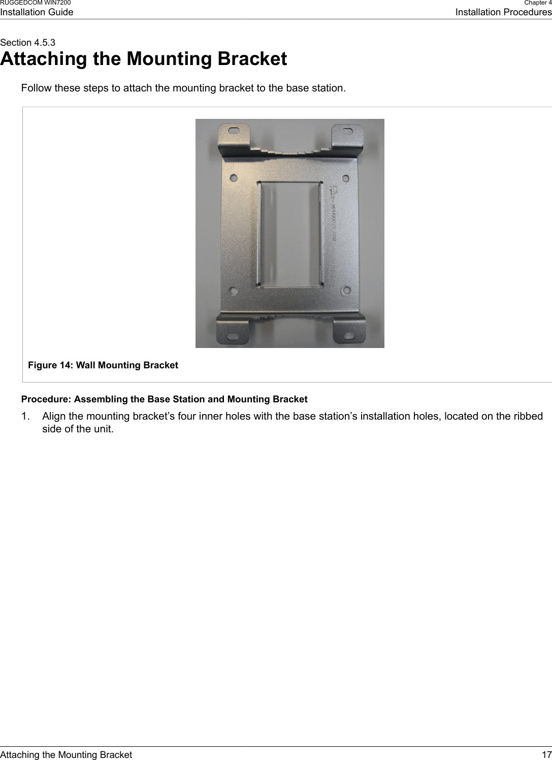 RUGGEDCOM WIN7200Installation GuideChapter 4Installation ProceduresAttaching the Mounting Bracket 17Section 4.5.3Attaching the Mounting BracketFollow these steps to attach the mounting bracket to the base station.Figure 14: Wall Mounting BracketProcedure: Assembling the Base Station and Mounting Bracket1. Align the mounting bracket’s four inner holes with the base station’s installation holes, located on the ribbedside of the unit.