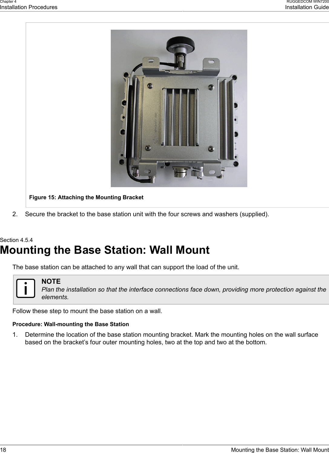 Chapter 4Installation ProceduresRUGGEDCOM WIN7200Installation Guide18 Mounting the Base Station: Wall MountFigure 15: Attaching the Mounting Bracket2. Secure the bracket to the base station unit with the four screws and washers (supplied).Section 4.5.4Mounting the Base Station: Wall MountThe base station can be attached to any wall that can support the load of the unit.NOTEPlan the installation so that the interface connections face down, providing more protection against theelements.Follow these step to mount the base station on a wall.Procedure: Wall-mounting the Base Station1. Determine the location of the base station mounting bracket. Mark the mounting holes on the wall surfacebased on the bracket’s four outer mounting holes, two at the top and two at the bottom.