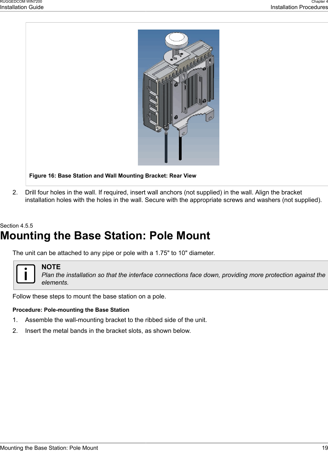 RUGGEDCOM WIN7200Installation GuideChapter 4Installation ProceduresMounting the Base Station: Pole Mount 19Figure 16: Base Station and Wall Mounting Bracket: Rear View2. Drill four holes in the wall. If required, insert wall anchors (not supplied) in the wall. Align the bracketinstallation holes with the holes in the wall. Secure with the appropriate screws and washers (not supplied).Section 4.5.5Mounting the Base Station: Pole MountThe unit can be attached to any pipe or pole with a 1.75&quot; to 10&quot; diameter.NOTEPlan the installation so that the interface connections face down, providing more protection against theelements.Follow these steps to mount the base station on a pole.Procedure: Pole-mounting the Base Station1. Assemble the wall-mounting bracket to the ribbed side of the unit.2. Insert the metal bands in the bracket slots, as shown below.