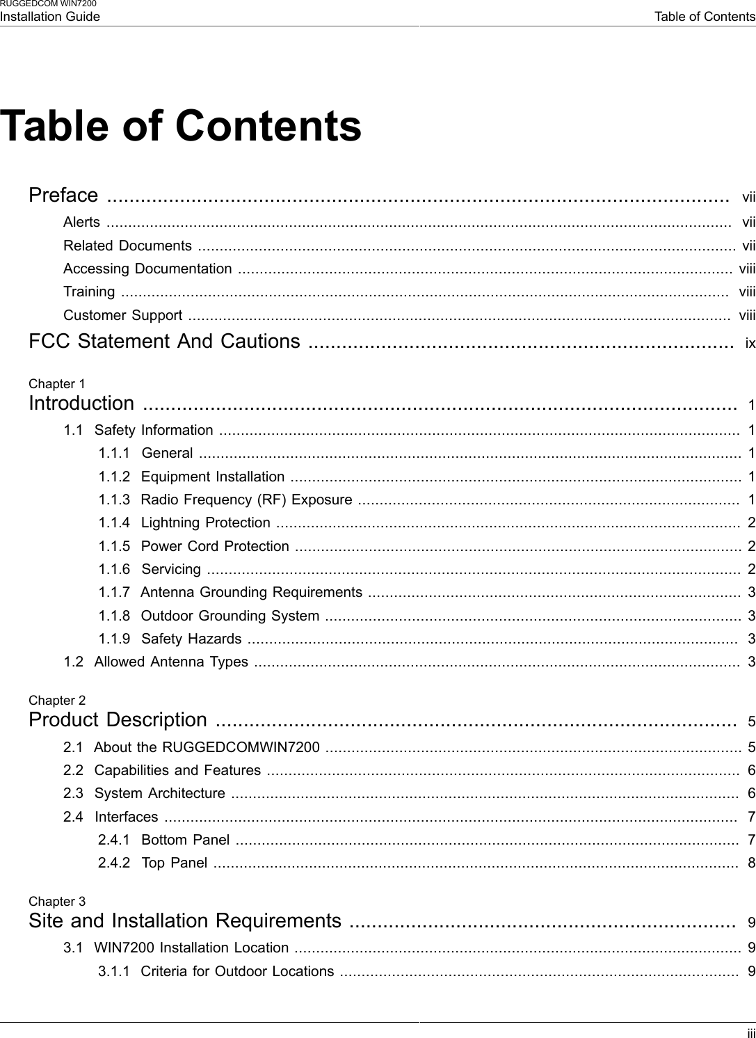 RUGGEDCOM WIN7200Installation Guide Table of ContentsiiiTable of ContentsPreface  ...............................................................................................................   viiAlerts  ................................................................................................................................................  viiRelated Documents ............................................................................................................................ viiAccessing Documentation .................................................................................................................. viiiTraining ............................................................................................................................................  viiiCustomer Support .............................................................................................................................  viiiFCC Statement And Cautions ............................................................................  ixChapter 1Introduction .......................................................................................................... 11.1  Safety Information ........................................................................................................................  11.1.1  General ............................................................................................................................. 11.1.2  Equipment Installation ........................................................................................................ 11.1.3  Radio Frequency (RF) Exposure ........................................................................................  11.1.4  Lightning Protection ........................................................................................................... 21.1.5  Power Cord Protection ....................................................................................................... 21.1.6  Servicing ........................................................................................................................... 21.1.7  Antenna Grounding Requirements ...................................................................................... 31.1.8  Outdoor Grounding System ................................................................................................ 31.1.9  Safety Hazards .................................................................................................................  31.2  Allowed Antenna Types ................................................................................................................  3Chapter 2Product Description .............................................................................................  52.1  About the RUGGEDCOMWIN7200 ................................................................................................ 52.2  Capabilities and Features .............................................................................................................  62.3  System Architecture .....................................................................................................................  62.4  Interfaces ....................................................................................................................................  72.4.1  Bottom Panel ....................................................................................................................  72.4.2  Top Panel .........................................................................................................................  8Chapter 3Site and Installation Requirements .....................................................................  93.1  WIN7200 Installation Location ....................................................................................................... 93.1.1  Criteria for Outdoor Locations ............................................................................................  9