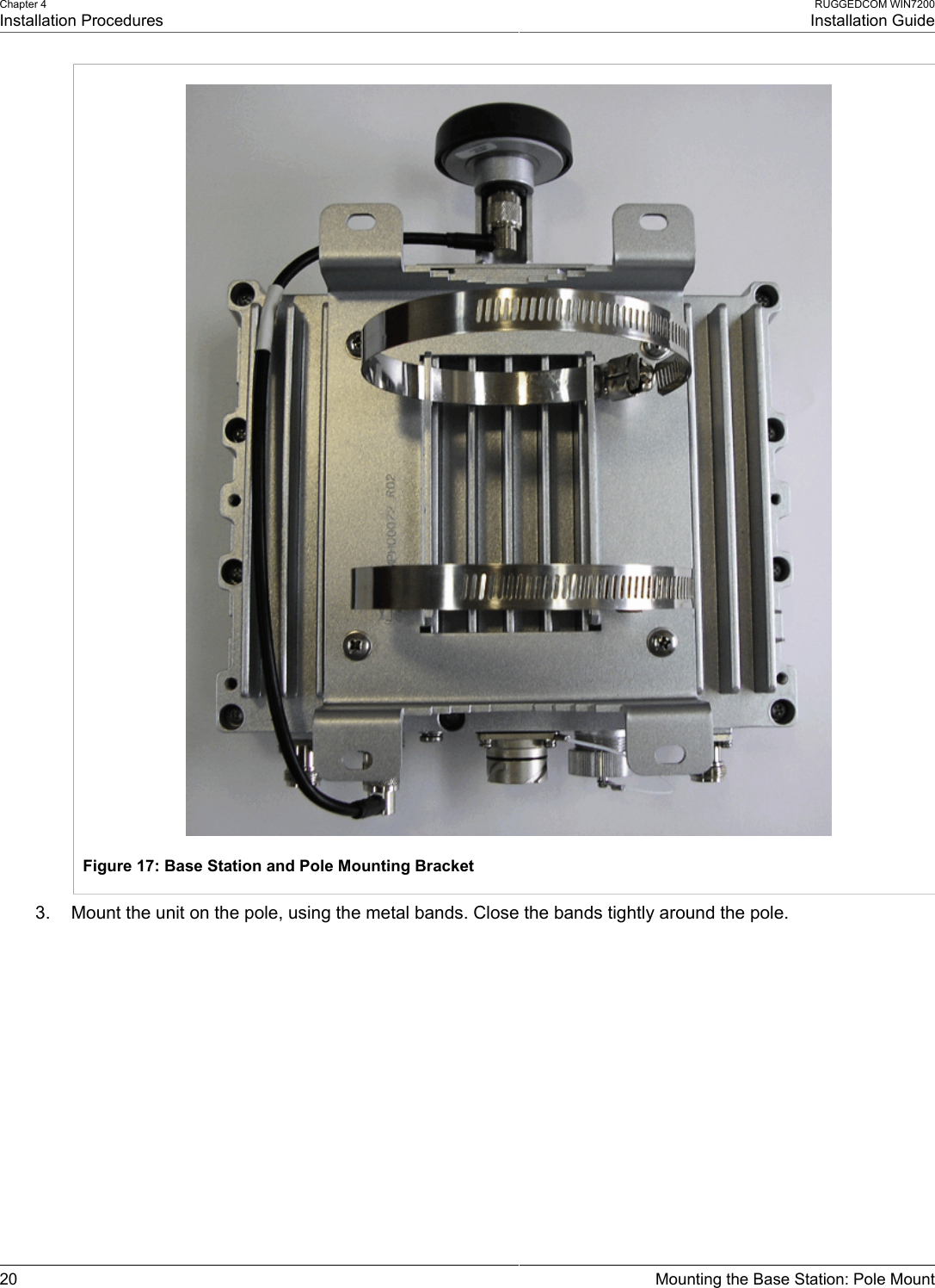 Chapter 4Installation ProceduresRUGGEDCOM WIN7200Installation Guide20 Mounting the Base Station: Pole MountFigure 17: Base Station and Pole Mounting Bracket3. Mount the unit on the pole, using the metal bands. Close the bands tightly around the pole.