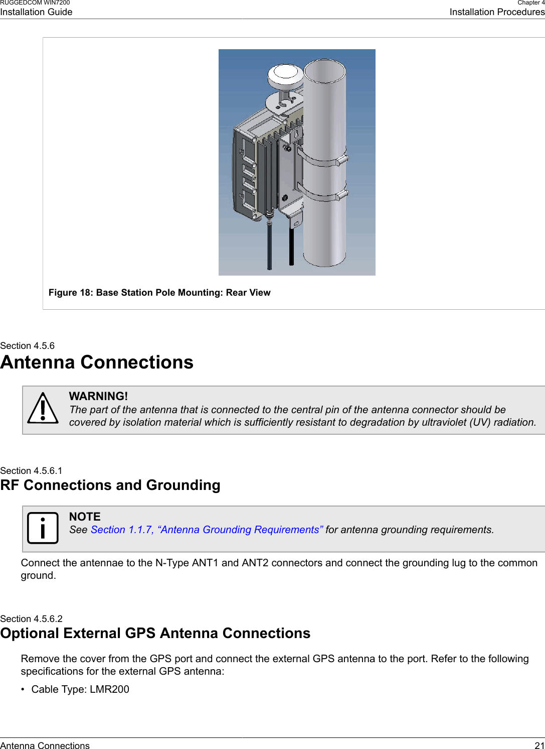 RUGGEDCOM WIN7200Installation GuideChapter 4Installation ProceduresAntenna Connections 21Figure 18: Base Station Pole Mounting: Rear ViewSection 4.5.6Antenna ConnectionsWARNING!The part of the antenna that is connected to the central pin of the antenna connector should becovered by isolation material which is sufficiently resistant to degradation by ultraviolet (UV) radiation.Section 4.5.6.1RF Connections and GroundingNOTESee Section 1.1.7, “Antenna Grounding Requirements” for antenna grounding requirements.Connect the antennae to the N-Type ANT1 and ANT2 connectors and connect the grounding lug to the commonground.Section 4.5.6.2Optional External GPS Antenna ConnectionsRemove the cover from the GPS port and connect the external GPS antenna to the port. Refer to the followingspecifications for the external GPS antenna:• Cable Type: LMR200