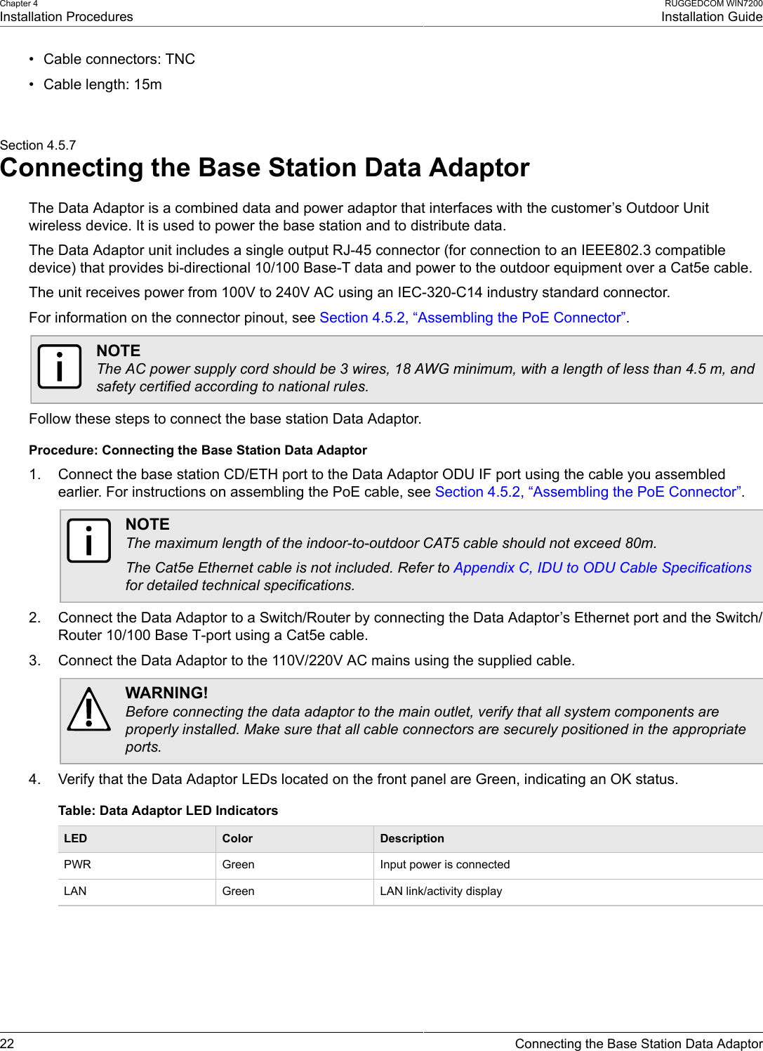 Chapter 4Installation ProceduresRUGGEDCOM WIN7200Installation Guide22 Connecting the Base Station Data Adaptor• Cable connectors: TNC• Cable length: 15mSection 4.5.7Connecting the Base Station Data AdaptorThe Data Adaptor is a combined data and power adaptor that interfaces with the customer’s Outdoor Unitwireless device. It is used to power the base station and to distribute data.The Data Adaptor unit includes a single output RJ-45 connector (for connection to an IEEE802.3 compatibledevice) that provides bi-directional 10/100 Base-T data and power to the outdoor equipment over a Cat5e cable.The unit receives power from 100V to 240V AC using an IEC-320-C14 industry standard connector.For information on the connector pinout, see Section 4.5.2, “Assembling the PoE Connector”.NOTEThe AC power supply cord should be 3 wires, 18 AWG minimum, with a length of less than 4.5 m, andsafety certified according to national rules.Follow these steps to connect the base station Data Adaptor.Procedure: Connecting the Base Station Data Adaptor1. Connect the base station CD/ETH port to the Data Adaptor ODU IF port using the cable you assembledearlier. For instructions on assembling the PoE cable, see Section 4.5.2, “Assembling the PoE Connector”.NOTEThe maximum length of the indoor-to-outdoor CAT5 cable should not exceed 80m.The Cat5e Ethernet cable is not included. Refer to Appendix C, IDU to ODU Cable Specificationsfor detailed technical specifications.2. Connect the Data Adaptor to a Switch/Router by connecting the Data Adaptor’s Ethernet port and the Switch/Router 10/100 Base T-port using a Cat5e cable.3. Connect the Data Adaptor to the 110V/220V AC mains using the supplied cable.WARNING!Before connecting the data adaptor to the main outlet, verify that all system components areproperly installed. Make sure that all cable connectors are securely positioned in the appropriateports.4. Verify that the Data Adaptor LEDs located on the front panel are Green, indicating an OK status.Table: Data Adaptor LED IndicatorsLED Color DescriptionPWR Green Input power is connectedLAN Green LAN link/activity display