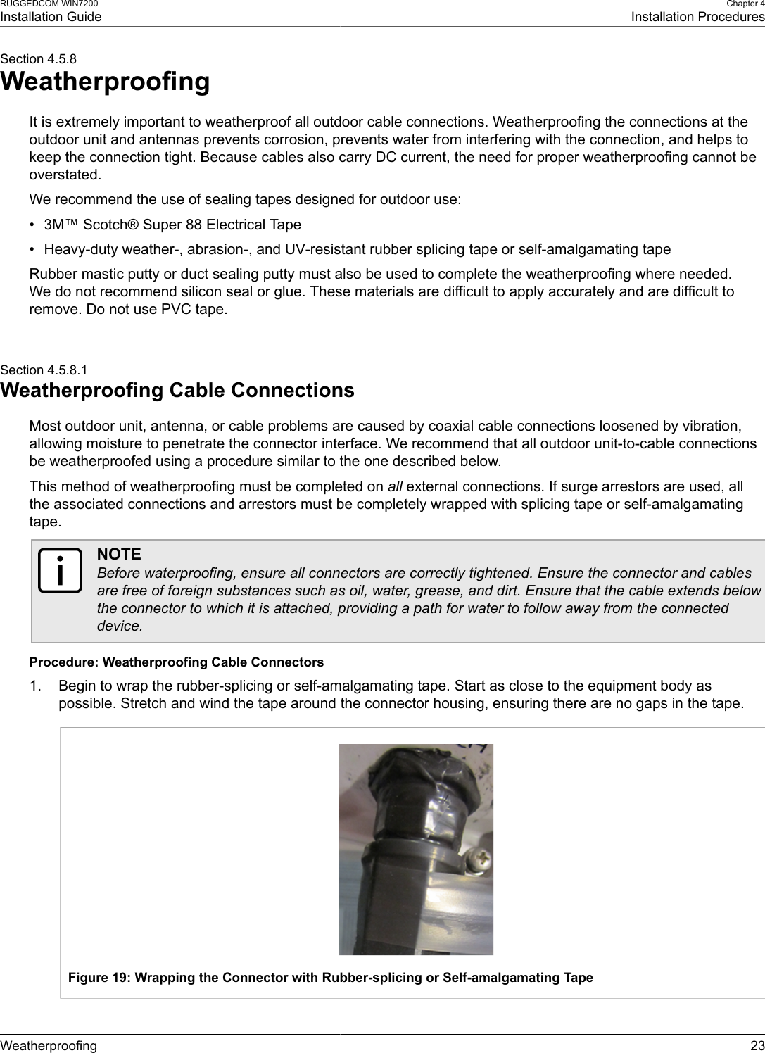 RUGGEDCOM WIN7200Installation GuideChapter 4Installation ProceduresWeatherproofing 23Section 4.5.8WeatherproofingIt is extremely important to weatherproof all outdoor cable connections. Weatherproofing the connections at theoutdoor unit and antennas prevents corrosion, prevents water from interfering with the connection, and helps tokeep the connection tight. Because cables also carry DC current, the need for proper weatherproofing cannot beoverstated.We recommend the use of sealing tapes designed for outdoor use:• 3M™ Scotch® Super 88 Electrical Tape• Heavy-duty weather-, abrasion-, and UV-resistant rubber splicing tape or self-amalgamating tapeRubber mastic putty or duct sealing putty must also be used to complete the weatherproofing where needed.We do not recommend silicon seal or glue. These materials are difficult to apply accurately and are difficult toremove. Do not use PVC tape.Section 4.5.8.1Weatherproofing Cable ConnectionsMost outdoor unit, antenna, or cable problems are caused by coaxial cable connections loosened by vibration,allowing moisture to penetrate the connector interface. We recommend that all outdoor unit-to-cable connectionsbe weatherproofed using a procedure similar to the one described below.This method of weatherproofing must be completed on all external connections. If surge arrestors are used, allthe associated connections and arrestors must be completely wrapped with splicing tape or self-amalgamatingtape.NOTEBefore waterproofing, ensure all connectors are correctly tightened. Ensure the connector and cablesare free of foreign substances such as oil, water, grease, and dirt. Ensure that the cable extends belowthe connector to which it is attached, providing a path for water to follow away from the connecteddevice.Procedure: Weatherproofing Cable Connectors1. Begin to wrap the rubber-splicing or self-amalgamating tape. Start as close to the equipment body aspossible. Stretch and wind the tape around the connector housing, ensuring there are no gaps in the tape.Figure 19: Wrapping the Connector with Rubber-splicing or Self-amalgamating Tape