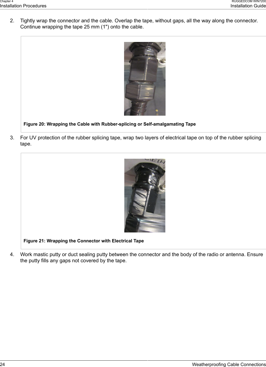 Chapter 4Installation ProceduresRUGGEDCOM WIN7200Installation Guide24 Weatherproofing Cable Connections2. Tightly wrap the connector and the cable. Overlap the tape, without gaps, all the way along the connector.Continue wrapping the tape 25 mm (1&quot;) onto the cable.Figure 20: Wrapping the Cable with Rubber-splicing or Self-amalgamating Tape3. For UV protection of the rubber splicing tape, wrap two layers of electrical tape on top of the rubber splicingtape.Figure 21: Wrapping the Connector with Electrical Tape4. Work mastic putty or duct sealing putty between the connector and the body of the radio or antenna. Ensurethe putty fills any gaps not covered by the tape.