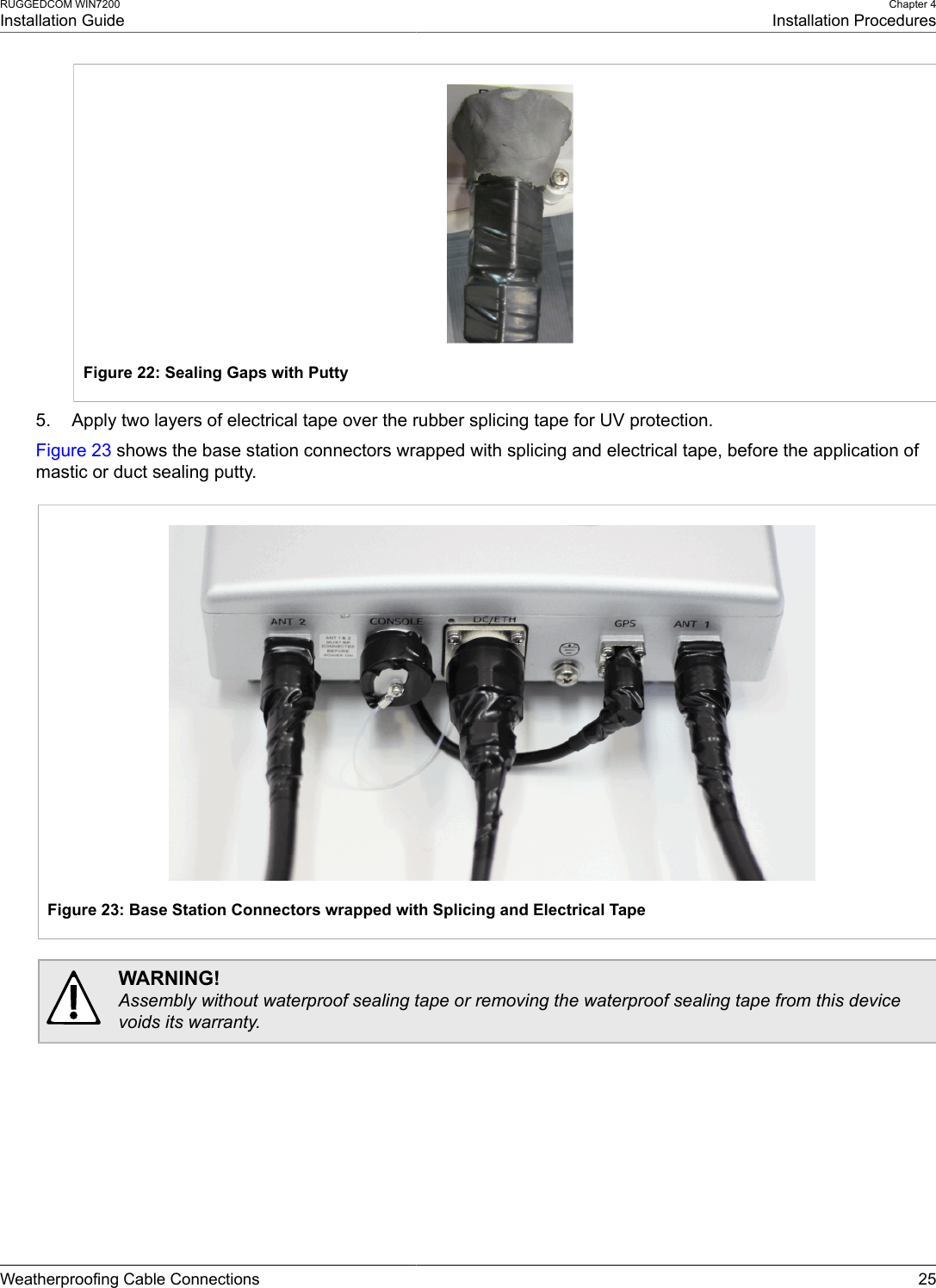 RUGGEDCOM WIN7200Installation GuideChapter 4Installation ProceduresWeatherproofing Cable Connections 25Figure 22: Sealing Gaps with Putty5. Apply two layers of electrical tape over the rubber splicing tape for UV protection.Figure 23 shows the base station connectors wrapped with splicing and electrical tape, before the application ofmastic or duct sealing putty.Figure 23: Base Station Connectors wrapped with Splicing and Electrical TapeWARNING!Assembly without waterproof sealing tape or removing the waterproof sealing tape from this devicevoids its warranty.