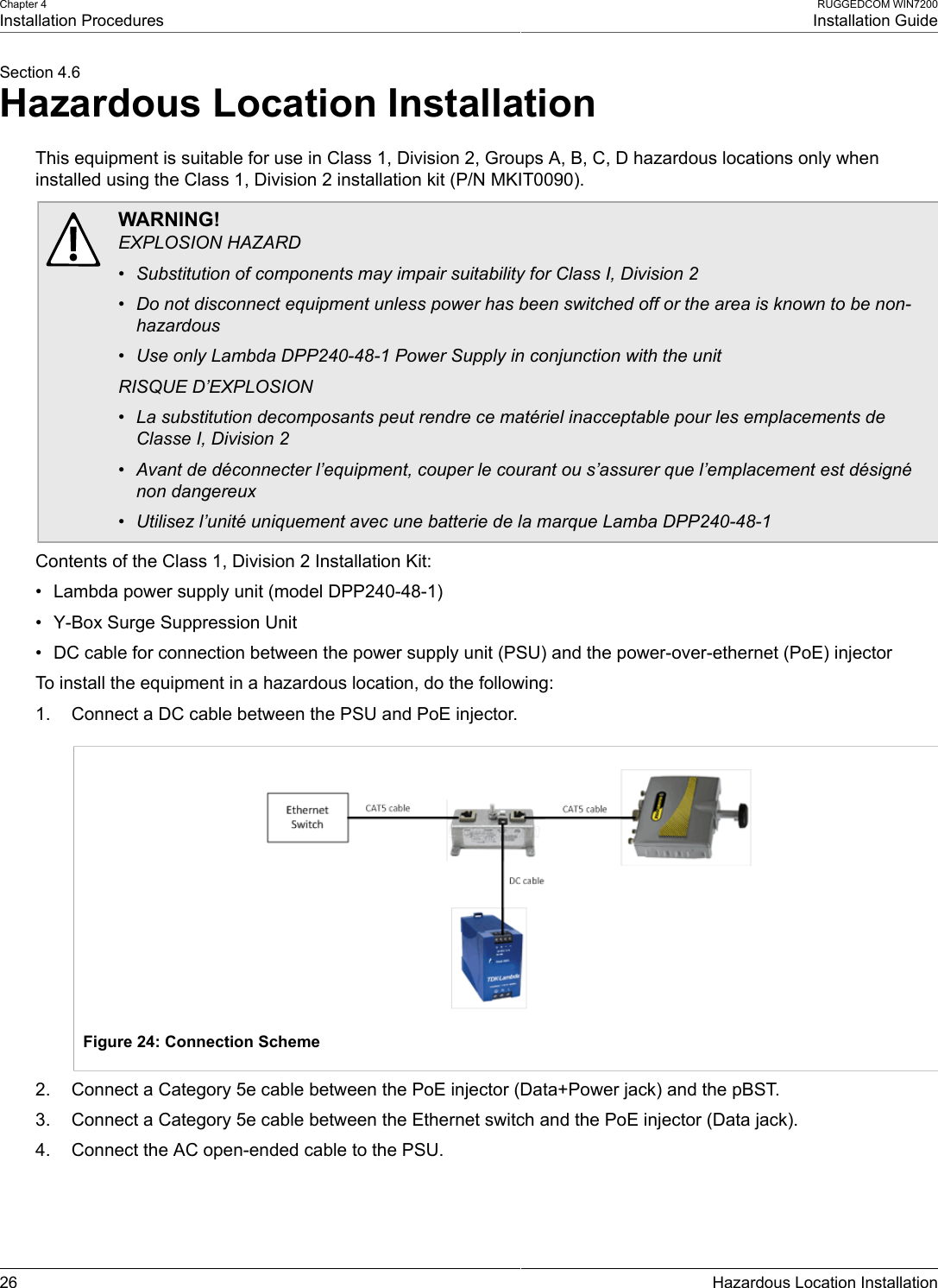 Chapter 4Installation ProceduresRUGGEDCOM WIN7200Installation Guide26 Hazardous Location InstallationSection 4.6Hazardous Location InstallationThis equipment is suitable for use in Class 1, Division 2, Groups A, B, C, D hazardous locations only wheninstalled using the Class 1, Division 2 installation kit (P/N MKIT0090).WARNING!EXPLOSION HAZARD• Substitution of components may impair suitability for Class I, Division 2• Do not disconnect equipment unless power has been switched off or the area is known to be non-hazardous• Use only Lambda DPP240-48-1 Power Supply in conjunction with the unitRISQUE D’EXPLOSION• La substitution decomposants peut rendre ce matériel inacceptable pour les emplacements deClasse I, Division 2• Avant de déconnecter l’equipment, couper le courant ou s’assurer que l’emplacement est désignénon dangereux• Utilisez l’unité uniquement avec une batterie de la marque Lamba DPP240-48-1Contents of the Class 1, Division 2 Installation Kit:• Lambda power supply unit (model DPP240-48-1)• Y-Box Surge Suppression Unit• DC cable for connection between the power supply unit (PSU) and the power-over-ethernet (PoE) injectorTo install the equipment in a hazardous location, do the following:1. Connect a DC cable between the PSU and PoE injector.Figure 24: Connection Scheme2. Connect a Category 5e cable between the PoE injector (Data+Power jack) and the pBST.3. Connect a Category 5e cable between the Ethernet switch and the PoE injector (Data jack).4. Connect the AC open-ended cable to the PSU.