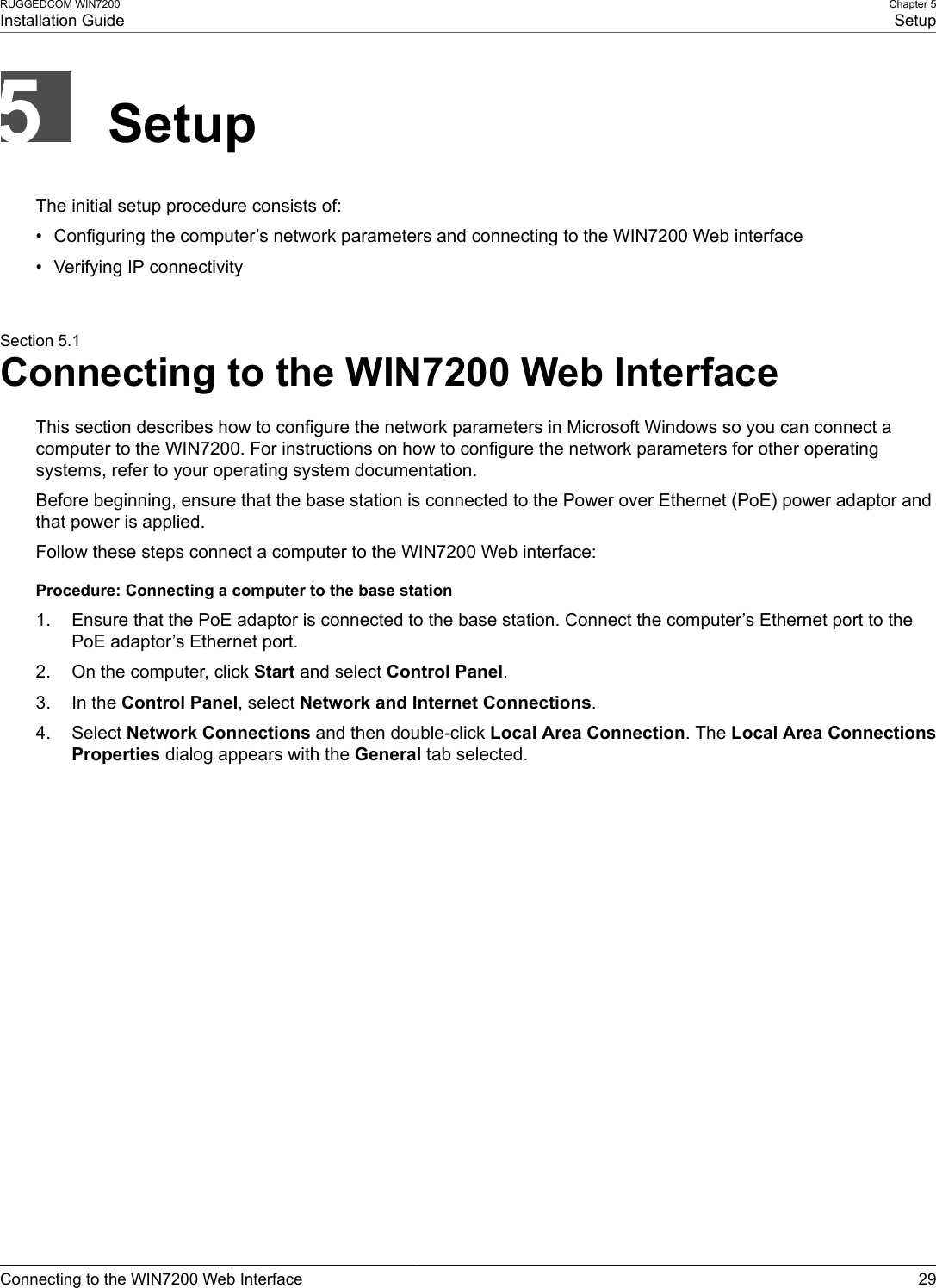 RUGGEDCOM WIN7200Installation GuideChapter 5SetupConnecting to the WIN7200 Web Interface 29SetupThe initial setup procedure consists of:• Configuring the computer’s network parameters and connecting to the WIN7200 Web interface• Verifying IP connectivitySection 5.1Connecting to the WIN7200 Web InterfaceThis section describes how to configure the network parameters in Microsoft Windows so you can connect acomputer to the WIN7200. For instructions on how to configure the network parameters for other operatingsystems, refer to your operating system documentation.Before beginning, ensure that the base station is connected to the Power over Ethernet (PoE) power adaptor andthat power is applied.Follow these steps connect a computer to the WIN7200 Web interface:Procedure: Connecting a computer to the base station1. Ensure that the PoE adaptor is connected to the base station. Connect the computer’s Ethernet port to thePoE adaptor’s Ethernet port.2. On the computer, click Start and select Control Panel.3. In the Control Panel, select Network and Internet Connections.4. Select Network Connections and then double-click Local Area Connection. The Local Area ConnectionsProperties dialog appears with the General tab selected.