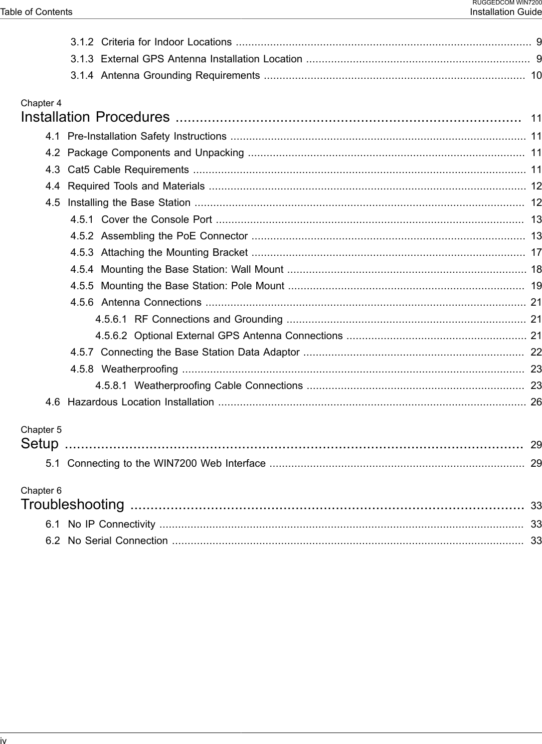  Table of ContentsRUGGEDCOM WIN7200Installation Guideiv3.1.2  Criteria for Indoor Locations ............................................................................................... 93.1.3  External GPS Antenna Installation Location ........................................................................  93.1.4  Antenna Grounding Requirements ....................................................................................  10Chapter 4Installation Procedures ......................................................................................  114.1  Pre-Installation Safety Instructions ............................................................................................... 114.2  Package Components and Unpacking .........................................................................................  114.3  Cat5 Cable Requirements ........................................................................................................... 114.4  Required Tools and Materials ...................................................................................................... 124.5  Installing the Base Station ..........................................................................................................  124.5.1  Cover the Console Port ...................................................................................................  134.5.2  Assembling the PoE Connector ........................................................................................  134.5.3  Attaching the Mounting Bracket ........................................................................................  174.5.4  Mounting the Base Station: Wall Mount ............................................................................. 184.5.5  Mounting the Base Station: Pole Mount ............................................................................  194.5.6  Antenna Connections ....................................................................................................... 214.5.6.1  RF Connections and Grounding ............................................................................. 214.5.6.2  Optional External GPS Antenna Connections .......................................................... 214.5.7  Connecting the Base Station Data Adaptor .......................................................................  224.5.8  Weatherproofing ..............................................................................................................  234.5.8.1  Weatherproofing Cable Connections ......................................................................  234.6  Hazardous Location Installation ................................................................................................... 26Chapter 5Setup  .................................................................................................................. 295.1  Connecting to the WIN7200 Web Interface ..................................................................................  29Chapter 6Troubleshooting .................................................................................................. 336.1  No IP Connectivity .....................................................................................................................  336.2  No Serial Connection .................................................................................................................  33