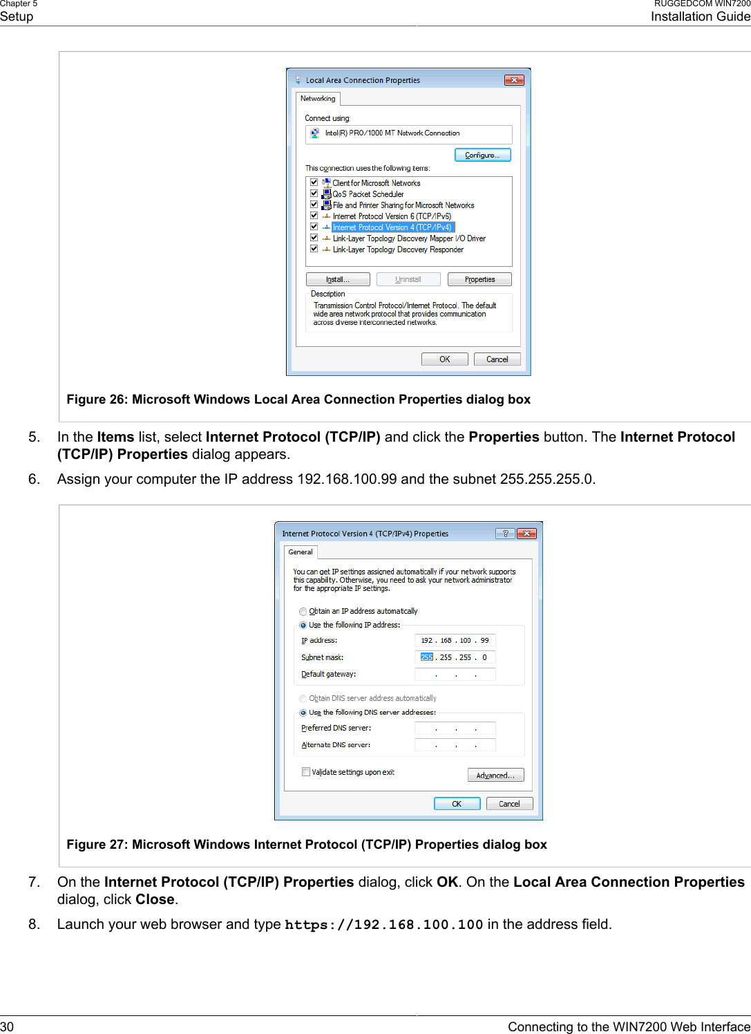 Chapter 5SetupRUGGEDCOM WIN7200Installation Guide30 Connecting to the WIN7200 Web InterfaceFigure 26: Microsoft Windows Local Area Connection Properties dialog box5. In the Items list, select Internet Protocol (TCP/IP) and click the Properties button. The Internet Protocol(TCP/IP) Properties dialog appears.6. Assign your computer the IP address 192.168.100.99 and the subnet 255.255.255.0.Figure 27: Microsoft Windows Internet Protocol (TCP/IP) Properties dialog box7. On the Internet Protocol (TCP/IP) Properties dialog, click OK. On the Local Area Connection Propertiesdialog, click Close.8. Launch your web browser and type https://192.168.100.100 in the address field.