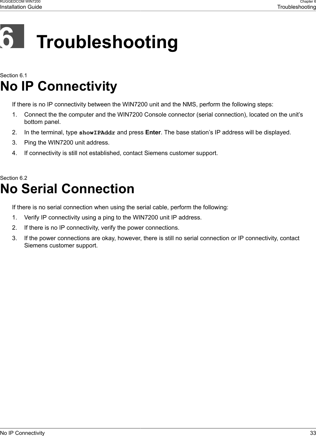 RUGGEDCOM WIN7200Installation GuideChapter 6TroubleshootingNo IP Connectivity 33TroubleshootingSection 6.1No IP ConnectivityIf there is no IP connectivity between the WIN7200 unit and the NMS, perform the following steps:1. Connect the the computer and the WIN7200 Console connector (serial connection), located on the unit’sbottom panel.2. In the terminal, type showIPAddr and press Enter. The base station’s IP address will be displayed.3. Ping the WIN7200 unit address.4. If connectivity is still not established, contact Siemens customer support.Section 6.2No Serial ConnectionIf there is no serial connection when using the serial cable, perform the following:1. Verify IP connectivity using a ping to the WIN7200 unit IP address.2. If there is no IP connectivity, verify the power connections.3. If the power connections are okay, however, there is still no serial connection or IP connectivity, contactSiemens customer support.