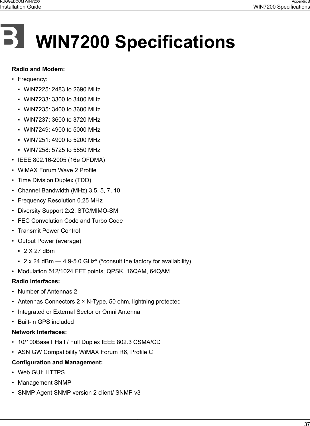 RUGGEDCOM WIN7200Installation GuideAppendix BWIN7200 Specifications37WIN7200 SpecificationsRadio and Modem:• Frequency:▪ WIN7225: 2483 to 2690 MHz▪ WIN7233: 3300 to 3400 MHz▪ WIN7235: 3400 to 3600 MHz▪ WIN7237: 3600 to 3720 MHz▪ WIN7249: 4900 to 5000 MHz▪ WIN7251: 4900 to 5200 MHz▪ WIN7258: 5725 to 5850 MHz• IEEE 802.16-2005 (16e OFDMA)• WiMAX Forum Wave 2 Profile• Time Division Duplex (TDD)• Channel Bandwidth (MHz) 3.5, 5, 7, 10• Frequency Resolution 0.25 MHz• Diversity Support 2x2, STC/MIMO-SM• FEC Convolution Code and Turbo Code• Transmit Power Control• Output Power (average)▪ 2 X 27 dBm▪ 2 x 24 dBm — 4.9-5.0 GHz* (*consult the factory for availability)• Modulation 512/1024 FFT points; QPSK, 16QAM, 64QAMRadio Interfaces:• Number of Antennas 2• Antennas Connectors 2 × N-Type, 50 ohm, lightning protected• Integrated or External Sector or Omni Antenna• Built-in GPS includedNetwork Interfaces:• 10/100BaseT Half / Full Duplex IEEE 802.3 CSMA/CD• ASN GW Compatibility WiMAX Forum R6, Profile CConfiguration and Management:• Web GUI: HTTPS• Management SNMP• SNMP Agent SNMP version 2 client/ SNMP v3