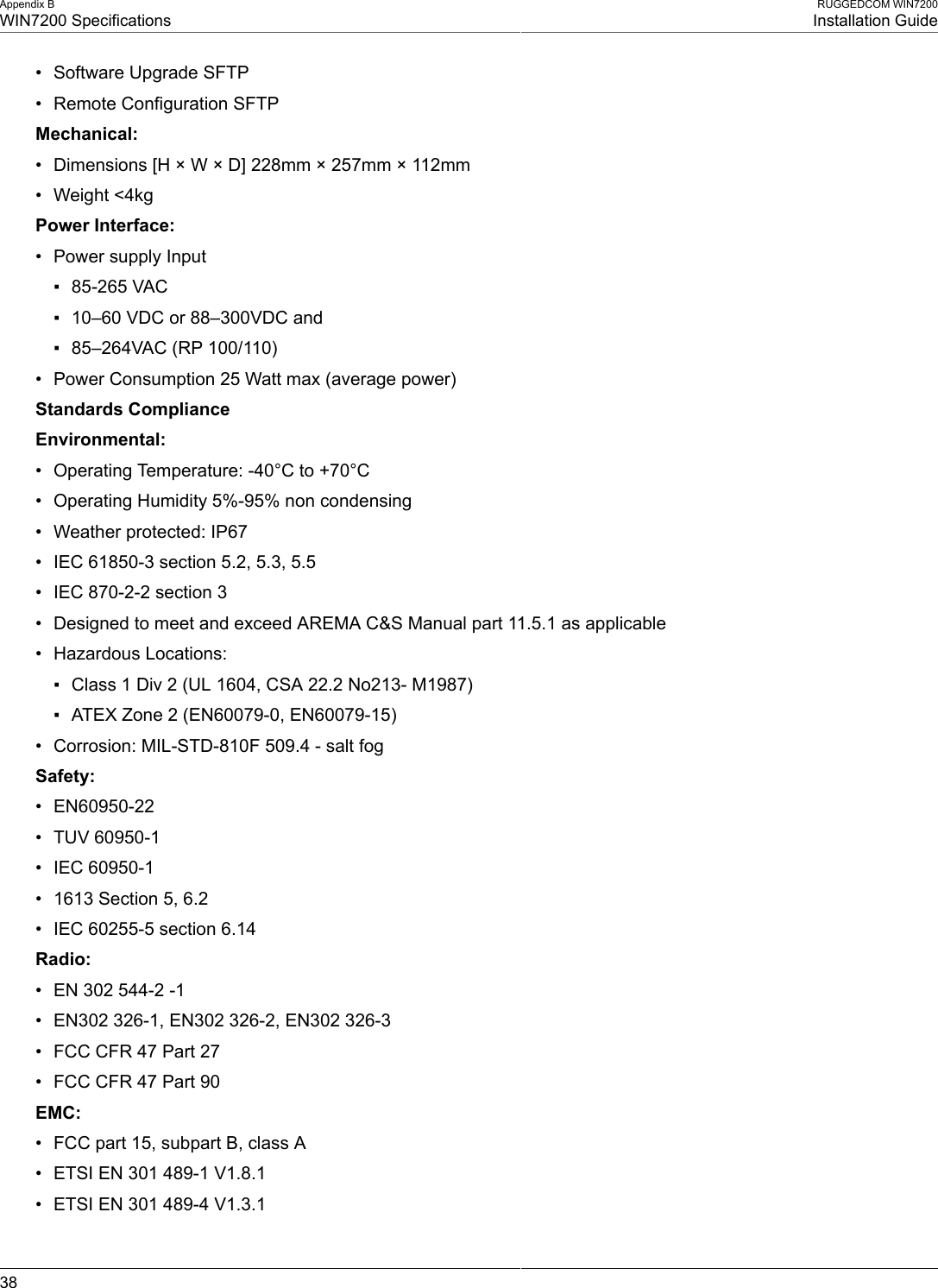 Appendix BWIN7200 SpecificationsRUGGEDCOM WIN7200Installation Guide38• Software Upgrade SFTP• Remote Configuration SFTPMechanical:• Dimensions [H × W × D] 228mm × 257mm × 112mm• Weight &lt;4kgPower Interface:• Power supply Input▪ 85-265 VAC▪ 10–60 VDC or 88–300VDC and▪ 85–264VAC (RP 100/110)• Power Consumption 25 Watt max (average power)Standards ComplianceEnvironmental:• Operating Temperature: -40°C to +70°C• Operating Humidity 5%-95% non condensing• Weather protected: IP67• IEC 61850-3 section 5.2, 5.3, 5.5• IEC 870-2-2 section 3• Designed to meet and exceed AREMA C&amp;S Manual part 11.5.1 as applicable• Hazardous Locations:▪ Class 1 Div 2 (UL 1604, CSA 22.2 No213- M1987)▪ ATEX Zone 2 (EN60079-0, EN60079-15)• Corrosion: MIL-STD-810F 509.4 - salt fogSafety:• EN60950-22• TUV 60950-1• IEC 60950-1• 1613 Section 5, 6.2• IEC 60255-5 section 6.14Radio:• EN 302 544-2 -1• EN302 326-1, EN302 326-2, EN302 326-3• FCC CFR 47 Part 27• FCC CFR 47 Part 90EMC:• FCC part 15, subpart B, class A• ETSI EN 301 489-1 V1.8.1• ETSI EN 301 489-4 V1.3.1