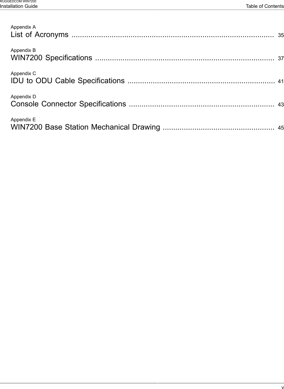 RUGGEDCOM WIN7200Installation Guide Table of ContentsvAppendix AList of Acronyms ................................................................................................  35Appendix BWIN7200 Specifications ..................................................................................... 37Appendix CIDU to ODU Cable Specifications ...................................................................... 41Appendix DConsole Connector Specifications .....................................................................  43Appendix EWIN7200 Base Station Mechanical Drawing .....................................................  45