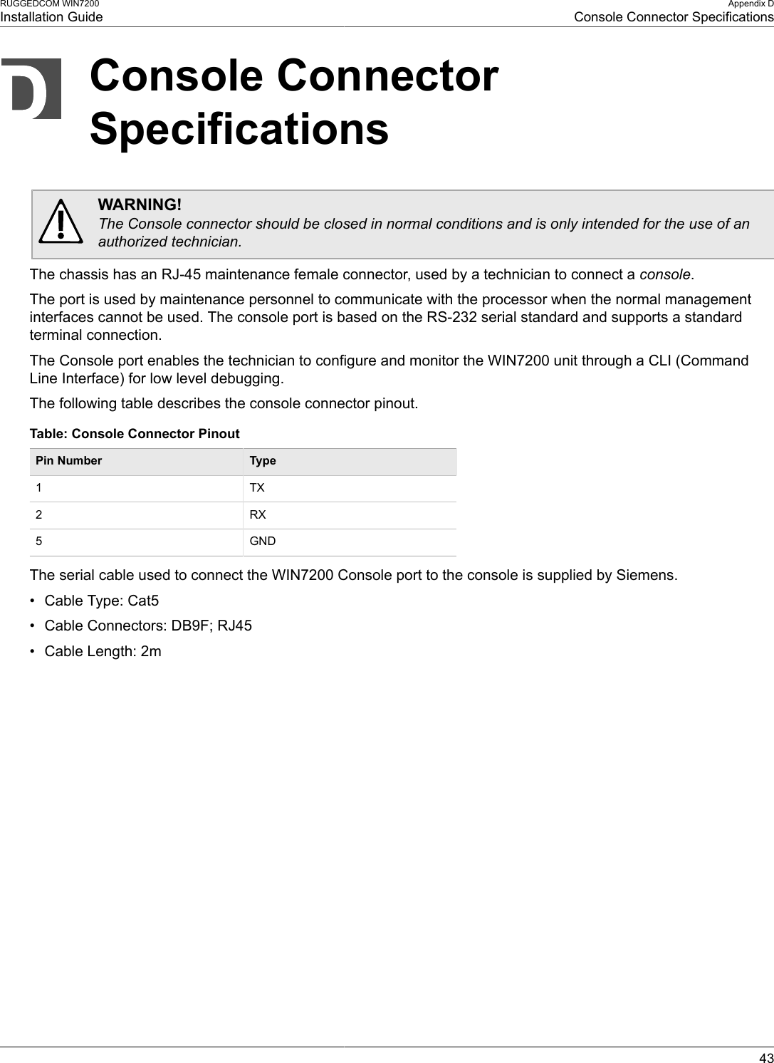 RUGGEDCOM WIN7200Installation GuideAppendix DConsole Connector Specifications43Console ConnectorSpecificationsWARNING!The Console connector should be closed in normal conditions and is only intended for the use of anauthorized technician.The chassis has an RJ-45 maintenance female connector, used by a technician to connect a console.The port is used by maintenance personnel to communicate with the processor when the normal managementinterfaces cannot be used. The console port is based on the RS-232 serial standard and supports a standardterminal connection.The Console port enables the technician to configure and monitor the WIN7200 unit through a CLI (CommandLine Interface) for low level debugging.The following table describes the console connector pinout.Table: Console Connector PinoutPin Number Type1 TX2 RX5 GNDThe serial cable used to connect the WIN7200 Console port to the console is supplied by Siemens.• Cable Type: Cat5• Cable Connectors: DB9F; RJ45• Cable Length: 2m