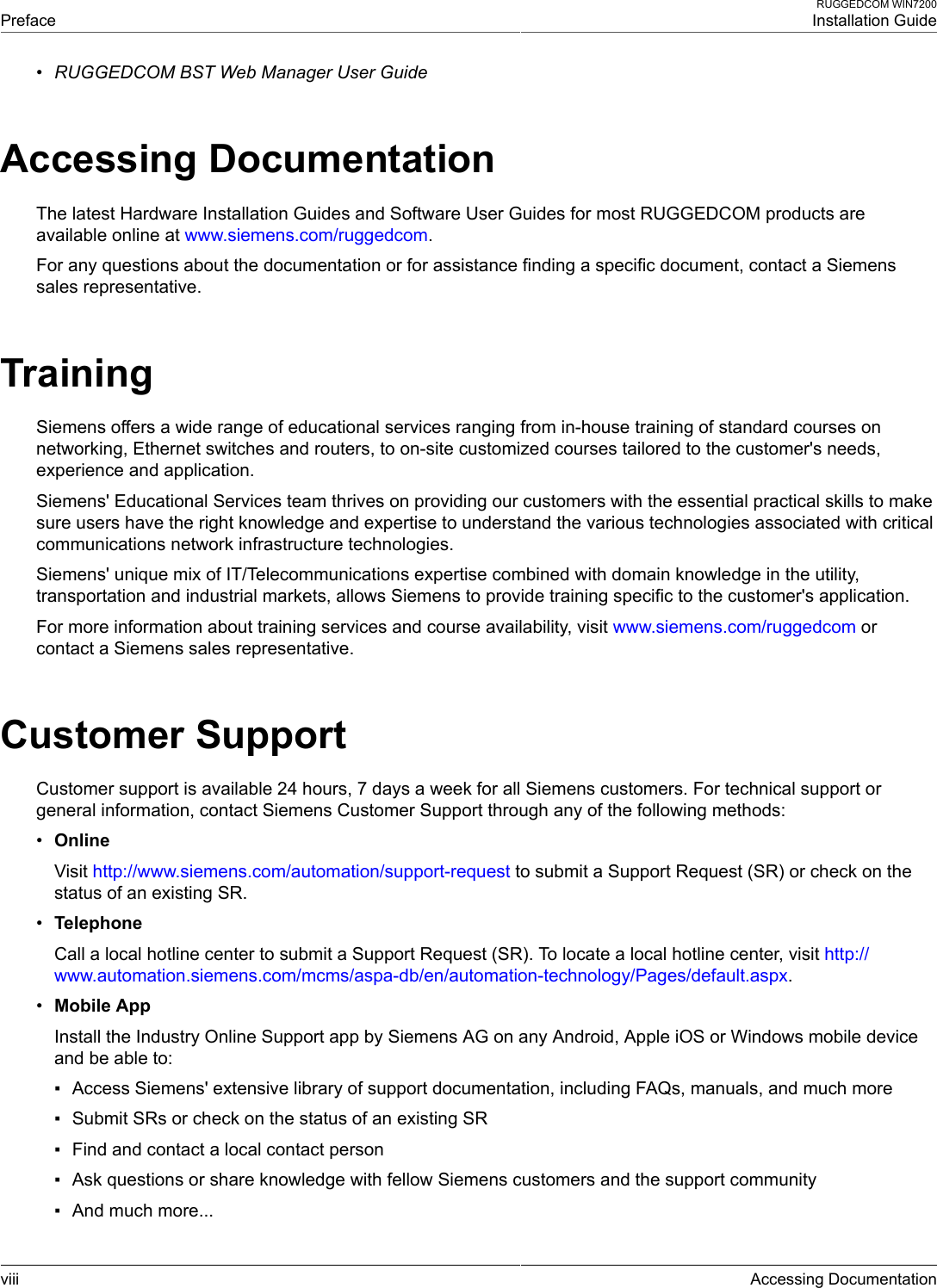  PrefaceRUGGEDCOM WIN7200Installation Guideviii Accessing Documentation•RUGGEDCOM BST Web Manager User GuideAccessing DocumentationThe latest Hardware Installation Guides and Software User Guides for most RUGGEDCOM products areavailable online at www.siemens.com/ruggedcom.For any questions about the documentation or for assistance finding a specific document, contact a Siemenssales representative.TrainingSiemens offers a wide range of educational services ranging from in-house training of standard courses onnetworking, Ethernet switches and routers, to on-site customized courses tailored to the customer&apos;s needs,experience and application.Siemens&apos; Educational Services team thrives on providing our customers with the essential practical skills to makesure users have the right knowledge and expertise to understand the various technologies associated with criticalcommunications network infrastructure technologies.Siemens&apos; unique mix of IT/Telecommunications expertise combined with domain knowledge in the utility,transportation and industrial markets, allows Siemens to provide training specific to the customer&apos;s application.For more information about training services and course availability, visit www.siemens.com/ruggedcom orcontact a Siemens sales representative.Customer SupportCustomer support is available 24 hours, 7 days a week for all Siemens customers. For technical support orgeneral information, contact Siemens Customer Support through any of the following methods:•OnlineVisit http://www.siemens.com/automation/support-request to submit a Support Request (SR) or check on thestatus of an existing SR.•TelephoneCall a local hotline center to submit a Support Request (SR). To locate a local hotline center, visit http://www.automation.siemens.com/mcms/aspa-db/en/automation-technology/Pages/default.aspx.•Mobile AppInstall the Industry Online Support app by Siemens AG on any Android, Apple iOS or Windows mobile deviceand be able to:▪ Access Siemens&apos; extensive library of support documentation, including FAQs, manuals, and much more▪ Submit SRs or check on the status of an existing SR▪ Find and contact a local contact person▪ Ask questions or share knowledge with fellow Siemens customers and the support community▪ And much more...