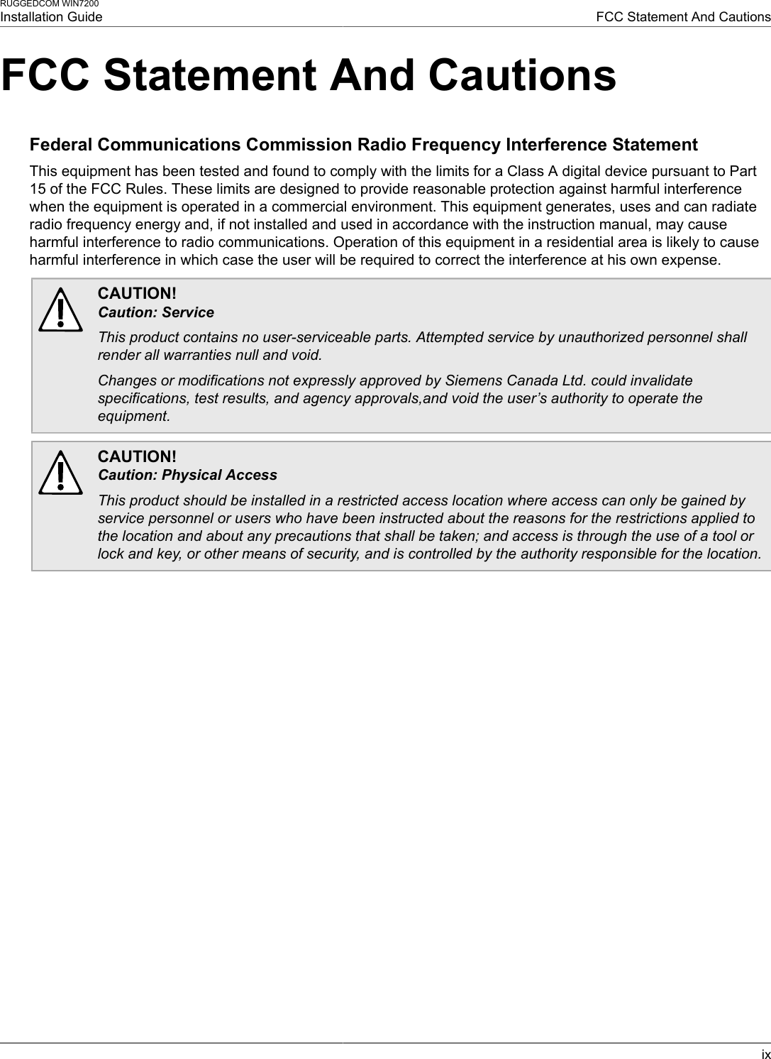 RUGGEDCOM WIN7200Installation Guide FCC Statement And CautionsixFCC Statement And CautionsFederal Communications Commission Radio Frequency Interference StatementThis equipment has been tested and found to comply with the limits for a Class A digital device pursuant to Part15 of the FCC Rules. These limits are designed to provide reasonable protection against harmful interferencewhen the equipment is operated in a commercial environment. This equipment generates, uses and can radiateradio frequency energy and, if not installed and used in accordance with the instruction manual, may causeharmful interference to radio communications. Operation of this equipment in a residential area is likely to causeharmful interference in which case the user will be required to correct the interference at his own expense.CAUTION!Caution: ServiceThis product contains no user-serviceable parts. Attempted service by unauthorized personnel shallrender all warranties null and void.Changes or modifications not expressly approved by Siemens Canada Ltd. could invalidatespecifications, test results, and agency approvals,and void the user’s authority to operate theequipment.CAUTION!Caution: Physical AccessThis product should be installed in a restricted access location where access can only be gained byservice personnel or users who have been instructed about the reasons for the restrictions applied tothe location and about any precautions that shall be taken; and access is through the use of a tool orlock and key, or other means of security, and is controlled by the authority responsible for the location.