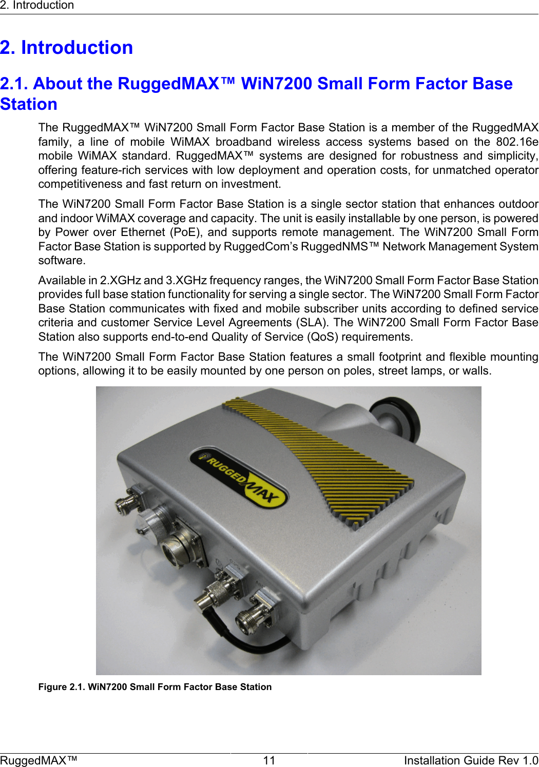 2. IntroductionRuggedMAX™ 11 Installation Guide Rev 1.02. Introduction2.1. About the RuggedMAX™ WiN7200 Small Form Factor BaseStationThe RuggedMAX™ WiN7200 Small Form Factor Base Station is a member of the RuggedMAXfamily,  a  line  of  mobile  WiMAX  broadband  wireless  access  systems  based  on  the  802.16emobile  WiMAX  standard.  RuggedMAX™  systems  are  designed  for  robustness  and  simplicity,offering feature-rich services with low deployment and operation costs, for unmatched operatorcompetitiveness and fast return on investment.The WiN7200 Small Form Factor Base Station is a single sector station that enhances outdoorand indoor WiMAX coverage and capacity. The unit is easily installable by one person, is poweredby Power  over  Ethernet (PoE),  and  supports  remote  management.  The  WiN7200 Small  FormFactor Base Station is supported by RuggedCom’s RuggedNMS™ Network Management Systemsoftware.Available in 2.XGHz and 3.XGHz frequency ranges, the WiN7200 Small Form Factor Base Stationprovides full base station functionality for serving a single sector. The WiN7200 Small Form FactorBase Station communicates with fixed and mobile subscriber units according to defined servicecriteria and customer Service Level Agreements (SLA). The WiN7200 Small Form Factor BaseStation also supports end-to-end Quality of Service (QoS) requirements.The WiN7200 Small Form Factor Base Station features a small footprint and flexible mountingoptions, allowing it to be easily mounted by one person on poles, street lamps, or walls.Figure 2.1. WiN7200 Small Form Factor Base Station