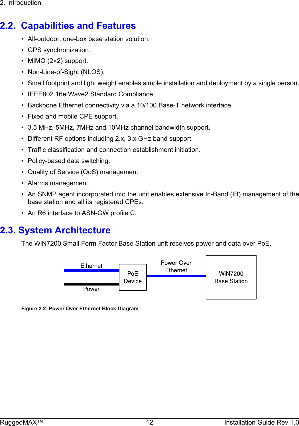 2. IntroductionRuggedMAX™ 12 Installation Guide Rev 1.02.2.  Capabilities and Features• All-outdoor, one-box base station solution.• GPS synchronization.• MIMO (2×2) support.• Non-Line-of-Sight (NLOS).• Small footprint and light weight enables simple installation and deployment by a single person.• IEEE802.16e Wave2 Standard Compliance.• Backbone Ethernet connectivity via a 10/100 Base-T network interface.• Fixed and mobile CPE support.• 3.5 MHz, 5MHz, 7MHz and 10MHz channel bandwidth support.• Different RF options including 2.x, 3.x GHz band support.• Traffic classification and connection establishment initiation.• Policy-based data switching.• Quality of Service (QoS) management.• Alarms management.• An SNMP agent incorporated into the unit enables extensive In-Band (IB) management of thebase station and all its registered CPEs.• An R6 interface to ASN-GW profile C.2.3. System ArchitectureThe WiN7200 Small Form Factor Base Station unit receives power and data over PoE.Figure 2.2. Power Over Ethernet Block Diagram