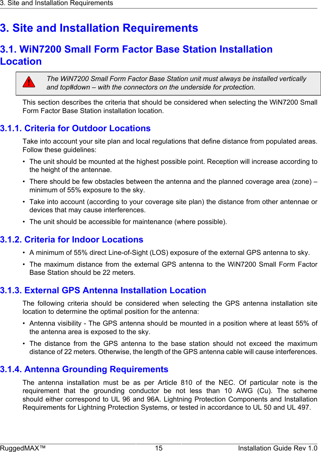 3. Site and Installation RequirementsRuggedMAX™ 15 Installation Guide Rev 1.03. Site and Installation Requirements3.1. WiN7200 Small Form Factor Base Station InstallationLocationThe WiN7200 Small Form Factor Base Station unit must always be installed verticallyand top#down – with the connectors on the underside for protection.This section describes the criteria that should be considered when selecting the WiN7200 SmallForm Factor Base Station installation location.3.1.1. Criteria for Outdoor LocationsTake into account your site plan and local regulations that define distance from populated areas.Follow these guidelines:• The unit should be mounted at the highest possible point. Reception will increase according tothe height of the antennae.• There should be few obstacles between the antenna and the planned coverage area (zone) –minimum of 55% exposure to the sky.• Take into account (according to your coverage site plan) the distance from other antennae ordevices that may cause interferences.• The unit should be accessible for maintenance (where possible).3.1.2. Criteria for Indoor Locations• A minimum of 55% direct Line-of-Sight (LOS) exposure of the external GPS antenna to sky.• The maximum  distance  from the  external  GPS antenna  to  the WiN7200  Small  Form  FactorBase Station should be 22 meters.3.1.3. External GPS Antenna Installation LocationThe  following  criteria  should  be  considered  when  selecting  the  GPS  antenna  installation  sitelocation to determine the optimal position for the antenna:• Antenna visibility - The GPS antenna should be mounted in a position where at least 55% ofthe antenna area is exposed to the sky.• The  distance  from  the  GPS  antenna  to  the  base  station  should  not  exceed  the  maximumdistance of 22 meters. Otherwise, the length of the GPS antenna cable will cause interferences.3.1.4. Antenna Grounding RequirementsThe  antenna  installation  must  be  as  per  Article  810  of  the  NEC.  Of  particular  note  is  therequirement  that  the  grounding  conductor  be  not  less  than  10  AWG  (Cu).  The  schemeshould either correspond to UL 96 and 96A. Lightning Protection Components and InstallationRequirements for Lightning Protection Systems, or tested in accordance to UL 50 and UL 497.