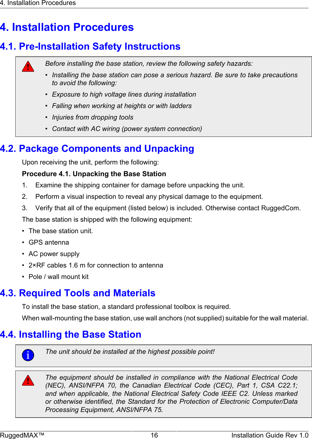 4. Installation ProceduresRuggedMAX™ 16 Installation Guide Rev 1.04. Installation Procedures4.1. Pre-Installation Safety InstructionsBefore installing the base station, review the following safety hazards:• Installing the base station can pose a serious hazard. Be sure to take precautionsto avoid the following:• Exposure to high voltage lines during installation• Falling when working at heights or with ladders• Injuries from dropping tools• Contact with AC wiring (power system connection)4.2. Package Components and UnpackingUpon receiving the unit, perform the following:Procedure 4.1. Unpacking the Base Station1. Examine the shipping container for damage before unpacking the unit.2. Perform a visual inspection to reveal any physical damage to the equipment.3. Verify that all of the equipment (listed below) is included. Otherwise contact RuggedCom.The base station is shipped with the following equipment:• The base station unit.• GPS antenna• AC power supply• 2×RF cables 1.6 m for connection to antenna• Pole / wall mount kit4.3. Required Tools and MaterialsTo install the base station, a standard professional toolbox is required.When wall-mounting the base station, use wall anchors (not supplied) suitable for the wall material.4.4. Installing the Base StationThe unit should be installed at the highest possible point!The equipment should  be installed  in compliance with  the National  Electrical  Code(NEC),  ANSI/NFPA  70,  the  Canadian  Electrical  Code  (CEC),  Part  1,  CSA  C22.1;and when applicable, the National Electrical Safety Code IEEE C2. Unless markedor otherwise identified, the Standard for the Protection of Electronic Computer/DataProcessing Equipment, ANSI/NFPA 75.