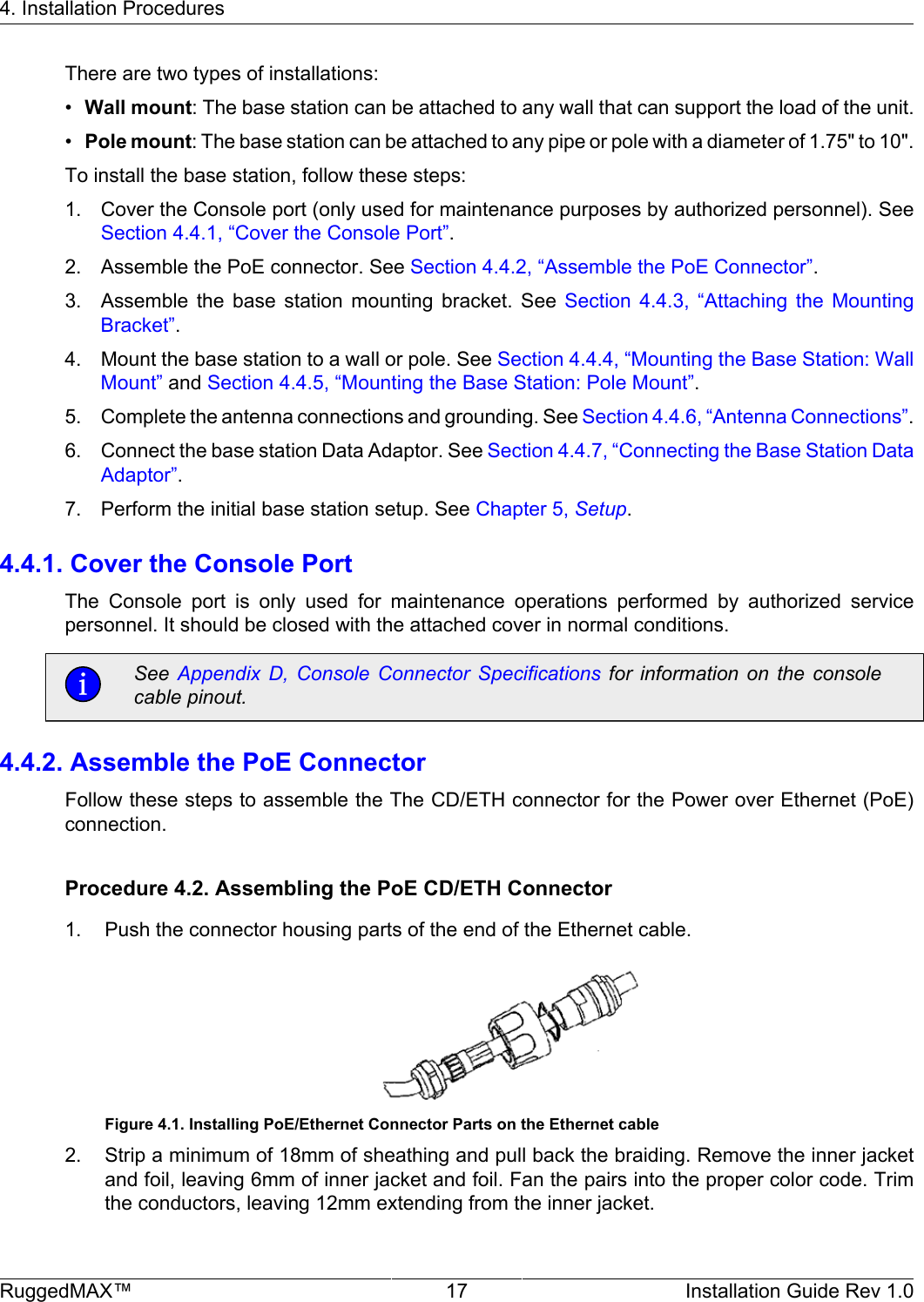 4. Installation ProceduresRuggedMAX™ 17 Installation Guide Rev 1.0There are two types of installations:•Wall mount: The base station can be attached to any wall that can support the load of the unit.•Pole mount: The base station can be attached to any pipe or pole with a diameter of 1.75&quot; to 10&quot;.To install the base station, follow these steps:1. Cover the Console port (only used for maintenance purposes by authorized personnel). SeeSection 4.4.1, “Cover the Console Port”.2. Assemble the PoE connector. See Section 4.4.2, “Assemble the PoE Connector”.3. Assemble  the  base  station  mounting  bracket.  See  Section  4.4.3,  “Attaching  the  MountingBracket”.4. Mount the base station to a wall or pole. See Section 4.4.4, “Mounting the Base Station: WallMount” and Section 4.4.5, “Mounting the Base Station: Pole Mount”.5. Complete the antenna connections and grounding. See Section 4.4.6, “Antenna Connections”.6. Connect the base station Data Adaptor. See Section 4.4.7, “Connecting the Base Station DataAdaptor”.7. Perform the initial base station setup. See Chapter 5, Setup.4.4.1. Cover the Console PortThe  Console  port  is  only  used  for  maintenance  operations  performed  by  authorized  servicepersonnel. It should be closed with the attached cover in normal conditions.See  Appendix  D,  Console  Connector  Specifications  for  information  on  the  consolecable pinout.4.4.2. Assemble the PoE ConnectorFollow these steps to assemble the The CD/ETH connector for the Power over Ethernet (PoE)connection.Procedure 4.2. Assembling the PoE CD/ETH Connector1. Push the connector housing parts of the end of the Ethernet cable.Figure 4.1. Installing PoE/Ethernet Connector Parts on the Ethernet cable2. Strip a minimum of 18mm of sheathing and pull back the braiding. Remove the inner jacketand foil, leaving 6mm of inner jacket and foil. Fan the pairs into the proper color code. Trimthe conductors, leaving 12mm extending from the inner jacket.