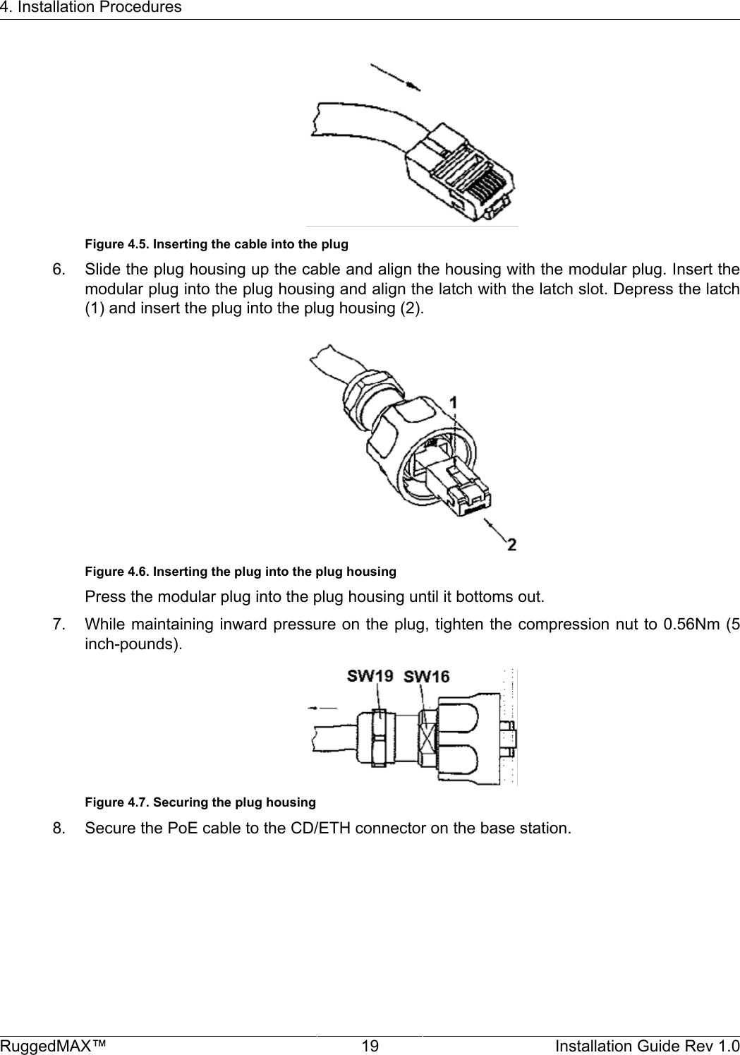 4. Installation ProceduresRuggedMAX™ 19 Installation Guide Rev 1.0Figure 4.5. Inserting the cable into the plug6. Slide the plug housing up the cable and align the housing with the modular plug. Insert themodular plug into the plug housing and align the latch with the latch slot. Depress the latch(1) and insert the plug into the plug housing (2).Figure 4.6. Inserting the plug into the plug housingPress the modular plug into the plug housing until it bottoms out.7. While maintaining inward pressure on the plug, tighten the compression nut to 0.56Nm (5inch-pounds).Figure 4.7. Securing the plug housing8. Secure the PoE cable to the CD/ETH connector on the base station.