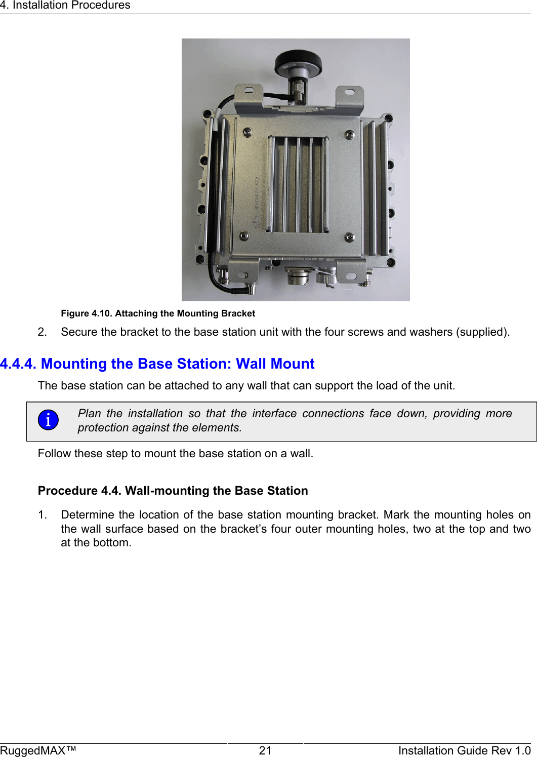 4. Installation ProceduresRuggedMAX™ 21 Installation Guide Rev 1.0Figure 4.10. Attaching the Mounting Bracket2. Secure the bracket to the base station unit with the four screws and washers (supplied).4.4.4. Mounting the Base Station: Wall MountThe base station can be attached to any wall that can support the load of the unit.Plan  the  installation  so  that  the  interface  connections  face  down,  providing  moreprotection against the elements.Follow these step to mount the base station on a wall.Procedure 4.4. Wall-mounting the Base Station1. Determine the location of the base station mounting bracket. Mark the mounting holes onthe wall surface based on the bracket’s four outer mounting holes, two at the top and twoat the bottom.