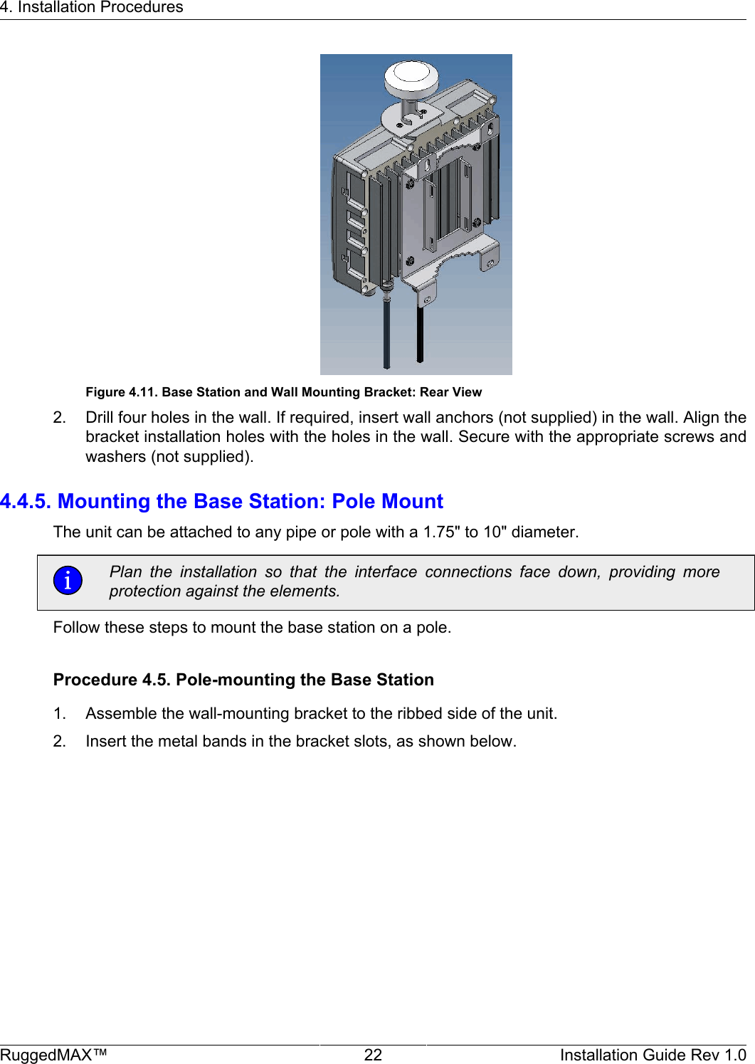 4. Installation ProceduresRuggedMAX™ 22 Installation Guide Rev 1.0Figure 4.11. Base Station and Wall Mounting Bracket: Rear View2. Drill four holes in the wall. If required, insert wall anchors (not supplied) in the wall. Align thebracket installation holes with the holes in the wall. Secure with the appropriate screws andwashers (not supplied).4.4.5. Mounting the Base Station: Pole MountThe unit can be attached to any pipe or pole with a 1.75&quot; to 10&quot; diameter.Plan  the  installation  so  that  the  interface  connections  face  down,  providing  moreprotection against the elements.Follow these steps to mount the base station on a pole.Procedure 4.5. Pole-mounting the Base Station1. Assemble the wall-mounting bracket to the ribbed side of the unit.2. Insert the metal bands in the bracket slots, as shown below.