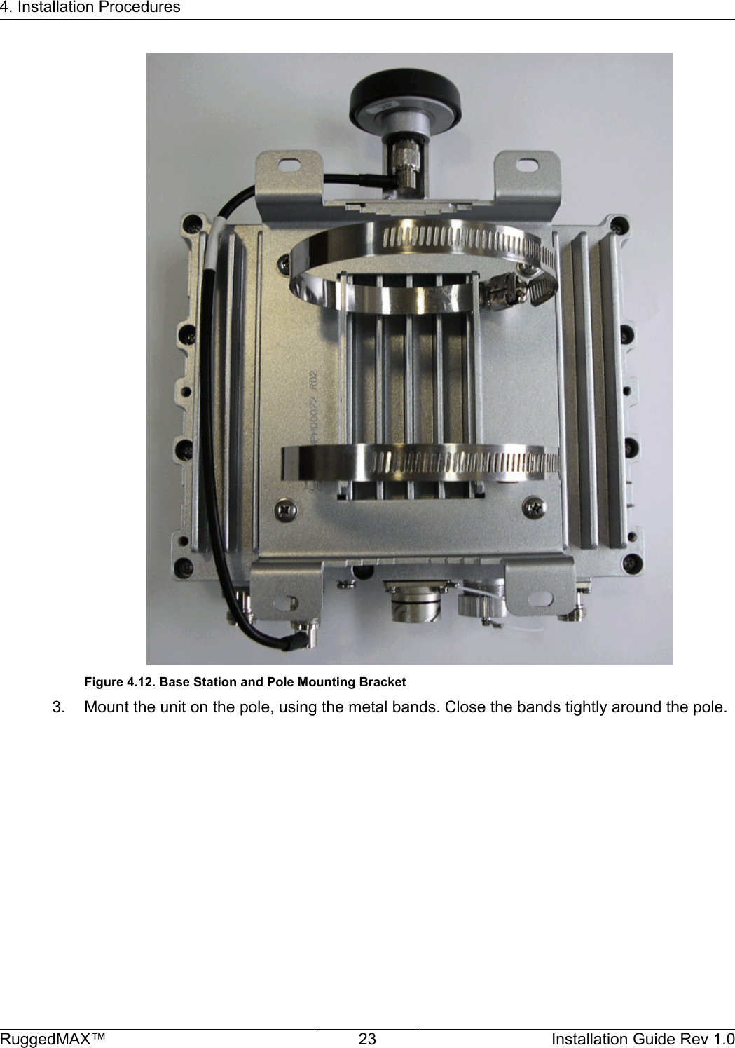 4. Installation ProceduresRuggedMAX™ 23 Installation Guide Rev 1.0Figure 4.12. Base Station and Pole Mounting Bracket3. Mount the unit on the pole, using the metal bands. Close the bands tightly around the pole.