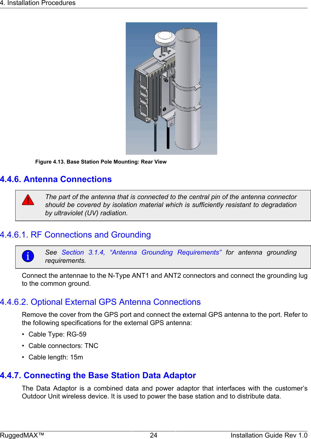 4. Installation ProceduresRuggedMAX™ 24 Installation Guide Rev 1.0Figure 4.13. Base Station Pole Mounting: Rear View4.4.6. Antenna ConnectionsThe part of the antenna that is connected to the central pin of the antenna connectorshould be covered by isolation material which is sufficiently resistant to degradationby ultraviolet (UV) radiation.4.4.6.1. RF Connections and GroundingSee  Section  3.1.4,  “Antenna  Grounding  Requirements”  for  antenna  groundingrequirements.Connect the antennae to the N-Type ANT1 and ANT2 connectors and connect the grounding lugto the common ground.4.4.6.2. Optional External GPS Antenna ConnectionsRemove the cover from the GPS port and connect the external GPS antenna to the port. Refer tothe following specifications for the external GPS antenna:• Cable Type: RG-59• Cable connectors: TNC• Cable length: 15m4.4.7. Connecting the Base Station Data AdaptorThe  Data  Adaptor  is  a  combined  data  and  power  adaptor  that  interfaces  with  the  customer’sOutdoor Unit wireless device. It is used to power the base station and to distribute data.