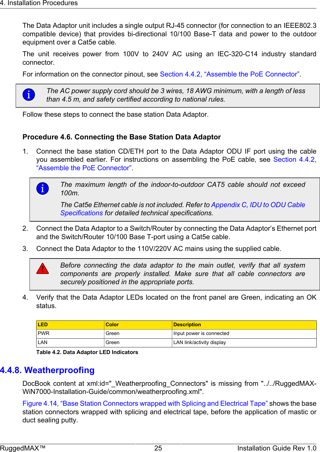 4. Installation ProceduresRuggedMAX™ 25 Installation Guide Rev 1.0The Data Adaptor unit includes a single output RJ-45 connector (for connection to an IEEE802.3compatible  device)  that  provides  bi-directional  10/100  Base-T  data  and  power  to  the  outdoorequipment over a Cat5e cable.The  unit  receives  power  from  100V  to  240V  AC  using  an  IEC-320-C14  industry  standardconnector.For information on the connector pinout, see Section 4.4.2, “Assemble the PoE Connector”.The AC power supply cord should be 3 wires, 18 AWG minimum, with a length of lessthan 4.5 m, and safety certified according to national rules.Follow these steps to connect the base station Data Adaptor.Procedure 4.6. Connecting the Base Station Data Adaptor1. Connect  the  base  station  CD/ETH  port  to  the  Data  Adaptor  ODU  IF  port  using  the  cableyou  assembled  earlier.  For  instructions  on  assembling  the  PoE  cable,  see  Section  4.4.2,“Assemble the PoE Connector”.The  maximum  length  of  the  indoor-to-outdoor  CAT5  cable  should  not  exceed100m.The Cat5e Ethernet cable is not included. Refer to Appendix C, IDU to ODU CableSpecifications for detailed technical specifications.2. Connect the Data Adaptor to a Switch/Router by connecting the Data Adaptor’s Ethernet portand the Switch/Router 10/100 Base T-port using a Cat5e cable.3. Connect the Data Adaptor to the 110V/220V AC mains using the supplied cable.Before  connecting  the  data  adaptor  to  the  main  outlet,  verify  that  all  systemcomponents  are  properly  installed.  Make  sure  that  all  cable  connectors  aresecurely positioned in the appropriate ports.4. Verify that the Data Adaptor LEDs located on the front panel are Green, indicating an OKstatus.LED Color DescriptionPWR Green Input power is connectedLAN Green LAN link/activity displayTable 4.2. Data Adaptor LED Indicators4.4.8. WeatherproofingDocBook content  at xml:id=&quot;_Weatherproofing_Connectors&quot;  is missing  from &quot;../../RuggedMAX-WiN7000-Installation-Guide/common/weatherproofing.xml&quot;.Figure 4.14, “Base Station Connectors wrapped with Splicing and Electrical Tape” shows the basestation connectors wrapped with splicing and electrical tape, before the application of mastic orduct sealing putty.