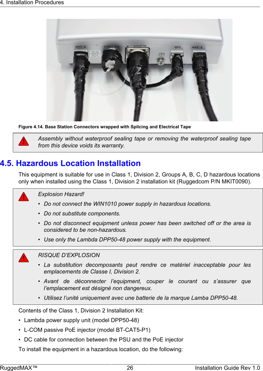 4. Installation ProceduresRuggedMAX™ 26 Installation Guide Rev 1.0Figure 4.14. Base Station Connectors wrapped with Splicing and Electrical TapeAssembly without  waterproof sealing  tape  or removing  the waterproof  sealing tapefrom this device voids its warranty.4.5. Hazardous Location InstallationThis equipment is suitable for use in Class 1, Division 2, Groups A, B, C, D hazardous locationsonly when installed using the Class 1, Division 2 installation kit (Ruggedcom P/N MKIT0090).Explosion Hazard!• Do not connect the WIN1010 power supply in hazardous locations.• Do not substitute components.• Do not disconnect equipment unless power has been switched off or  the  area isconsidered to be non-hazardous.• Use only the Lambda DPP50-48 power supply with the equipment.RISQUE D’EXPLOSION• La  substitution  decomposants  peut  rendre  ce  matériel  inacceptable  pour  lesemplacements de Classe I, Division 2.• Avant  de  déconnecter  l’equipment,  couper  le  courant  ou  s’assurer  quel’emplacement est désigné non dangereux.• Utilisez l’unité uniquement avec une batterie de la marque Lamba DPP50-48.Contents of the Class 1, Division 2 Installation Kit:• Lambda power supply unit (model DPP50-48)• L-COM passive PoE injector (model BT-CAT5-P1)• DC cable for connection between the PSU and the PoE injectorTo install the equipment in a hazardous location, do the following: