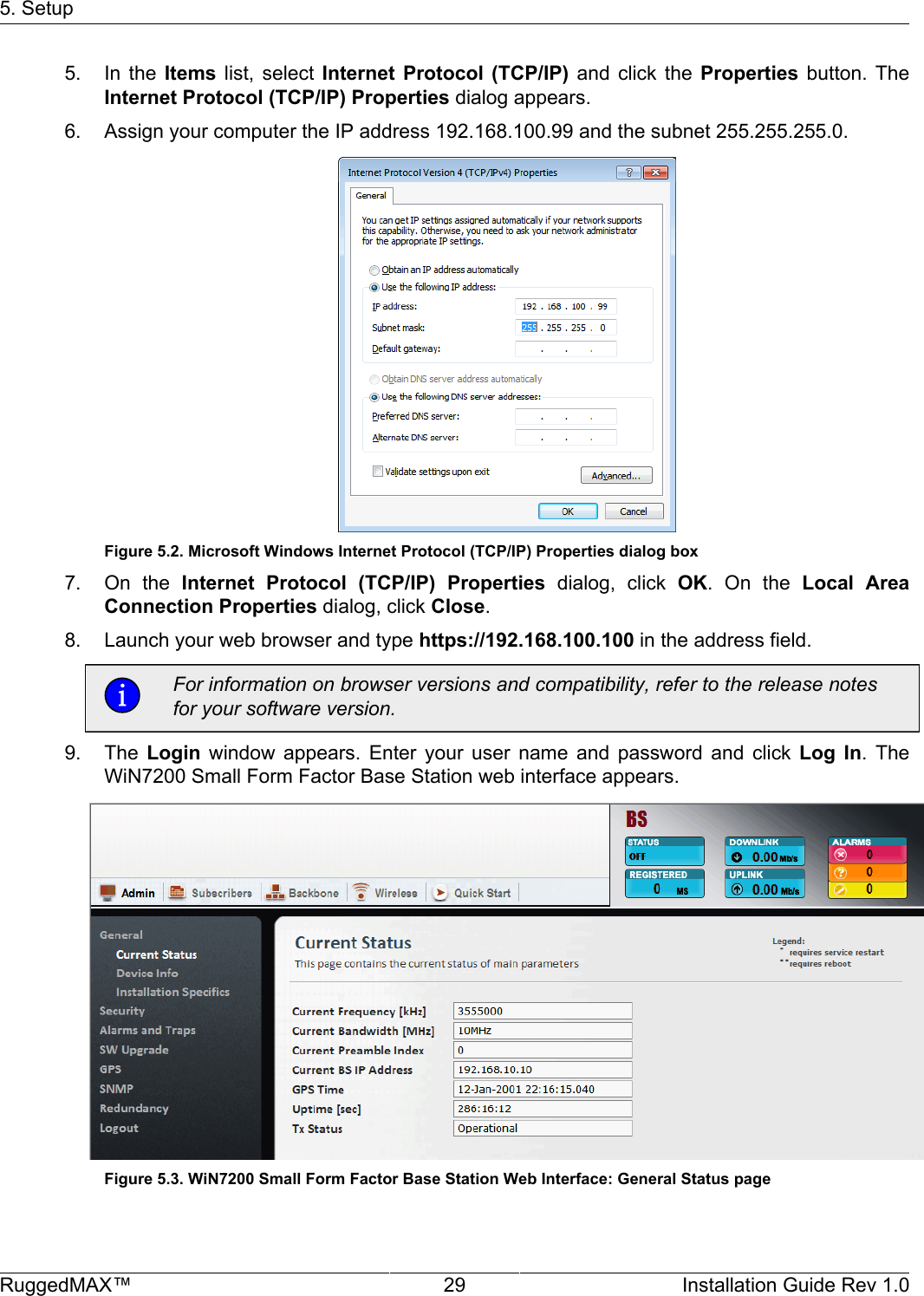 5. SetupRuggedMAX™ 29 Installation Guide Rev 1.05. In  the  Items  list,  select  Internet  Protocol  (TCP/IP)  and  click  the  Properties  button.  TheInternet Protocol (TCP/IP) Properties dialog appears.6. Assign your computer the IP address 192.168.100.99 and the subnet 255.255.255.0.Figure 5.2. Microsoft Windows Internet Protocol (TCP/IP) Properties dialog box7. On  the  Internet  Protocol  (TCP/IP)  Properties  dialog,  click  OK.  On  the  Local  AreaConnection Properties dialog, click Close.8. Launch your web browser and type https://192.168.100.100 in the address field.For information on browser versions and compatibility, refer to the release notesfor your software version.9. The  Login  window  appears.  Enter  your  user  name  and  password  and  click  Log  In.  TheWiN7200 Small Form Factor Base Station web interface appears.Figure 5.3. WiN7200 Small Form Factor Base Station Web Interface: General Status page