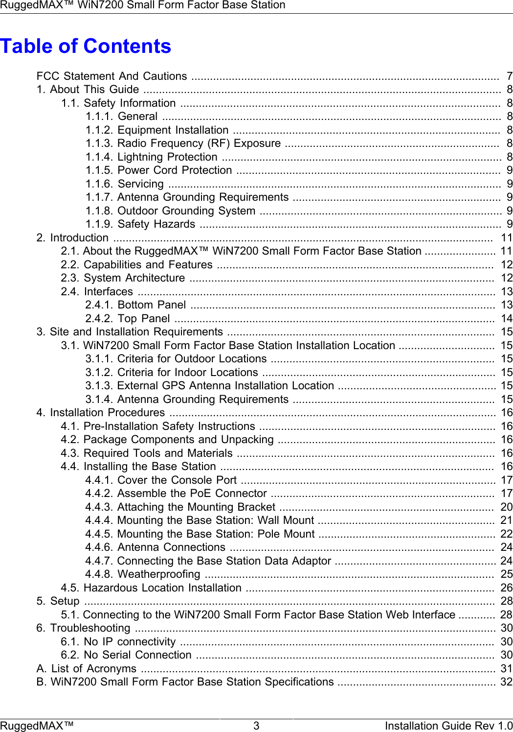 RuggedMAX™ WiN7200 Small Form Factor Base StationRuggedMAX™ 3 Installation Guide Rev 1.0Table of ContentsFCC Statement And Cautions ...................................................................................................  71. About  This Guide ...................................................................................................................  81.1. Safety Information .......................................................................................................  81.1.1. General  .............................................................................................................  81.1.2. Equipment Installation ......................................................................................  81.1.3. Radio Frequency (RF) Exposure .....................................................................  81.1.4. Lightning Protection .......................................................................................... 81.1.5. Power Cord Protection .....................................................................................  91.1.6. Servicing  ...........................................................................................................  91.1.7. Antenna Grounding Requirements ...................................................................  91.1.8. Outdoor Grounding System .............................................................................. 91.1.9. Safety Hazards ................................................................................................. 92. Introduction  ..........................................................................................................................   112.1. About the RuggedMAX™ WiN7200 Small Form Factor Base Station ....................... 112.2. Capabilities and Features .........................................................................................  122.3. System Architecture ..................................................................................................  122.4. Interfaces  ................................................................................................................... 132.4.1. Bottom Panel .................................................................................................. 132.4.2. Top  Panel .......................................................................................................  143. Site and Installation Requirements ......................................................................................  153.1. WiN7200 Small Form Factor Base Station Installation Location ...............................  153.1.1. Criteria for Outdoor Locations ........................................................................  153.1.2. Criteria for Indoor Locations ........................................................................... 153.1.3. External GPS Antenna Installation Location ................................................... 153.1.4. Antenna Grounding Requirements .................................................................  154. Installation Procedures ......................................................................................................... 164.1. Pre-Installation Safety Instructions ............................................................................ 164.2. Package Components and Unpacking ...................................................................... 164.3. Required Tools and Materials ...................................................................................  164.4. Installing the Base Station ........................................................................................  164.4.1. Cover the Console Port .................................................................................. 174.4.2. Assemble the PoE Connector ........................................................................  174.4.3. Attaching the Mounting Bracket .....................................................................  204.4.4. Mounting the Base Station: Wall Mount .........................................................  214.4.5. Mounting the Base Station: Pole Mount ......................................................... 224.4.6. Antenna Connections .....................................................................................  244.4.7. Connecting the Base Station Data Adaptor .................................................... 244.4.8. Weatherproofing .............................................................................................  254.5. Hazardous Location Installation ................................................................................  265.  Setup  ....................................................................................................................................  285.1. Connecting to the WiN7200 Small Form Factor Base Station Web Interface ............ 286. Troubleshooting  ....................................................................................................................  306.1. No IP connectivity .....................................................................................................   306.2. No Serial Connection ................................................................................................  30A. List  of Acronyms ..................................................................................................................  31B. WiN7200 Small Form Factor Base Station Specifications ................................................... 32