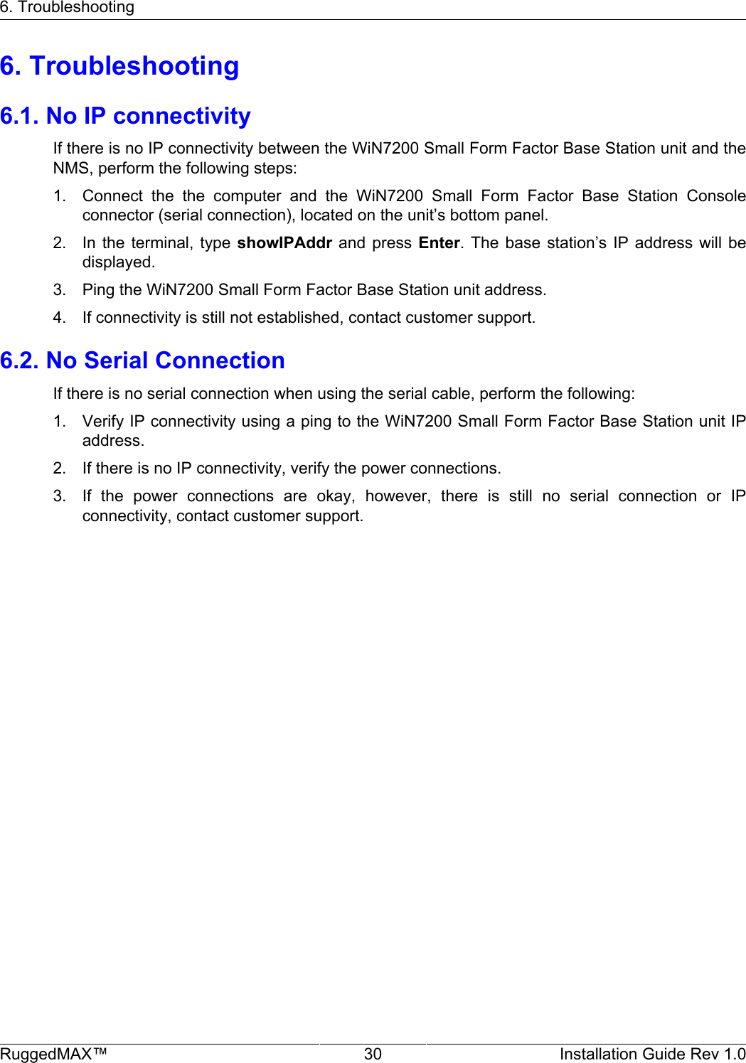 6. TroubleshootingRuggedMAX™ 30 Installation Guide Rev 1.06. Troubleshooting6.1. No IP connectivityIf there is no IP connectivity between the WiN7200 Small Form Factor Base Station unit and theNMS, perform the following steps:1. Connect  the  the  computer  and  the  WiN7200  Small  Form  Factor  Base  Station  Consoleconnector (serial connection), located on the unit’s bottom panel.2. In the  terminal,  type  showIPAddr  and press  Enter.  The  base  station’s IP  address  will bedisplayed.3. Ping the WiN7200 Small Form Factor Base Station unit address.4. If connectivity is still not established, contact customer support.6.2. No Serial ConnectionIf there is no serial connection when using the serial cable, perform the following:1. Verify IP connectivity using a ping to the WiN7200 Small Form Factor Base Station unit IPaddress.2. If there is no IP connectivity, verify the power connections.3. If  the  power  connections  are  okay,  however,  there  is  still  no  serial  connection  or  IPconnectivity, contact customer support.