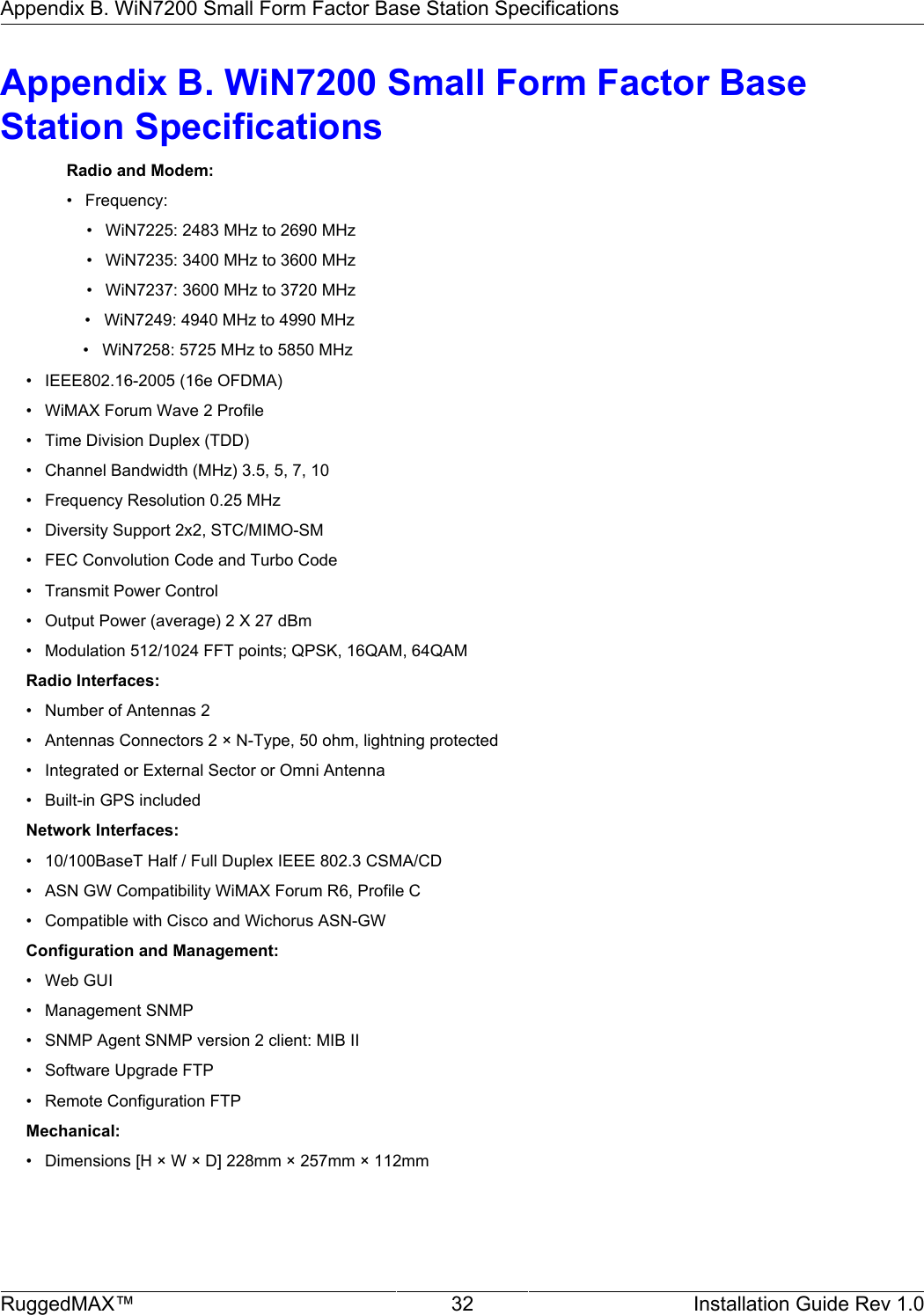 Appendix B. WiN7200 Small Form Factor Base Station SpecificationsRuggedMAX™ 32 Installation Guide Rev 1.0Appendix B. WiN7200 Small Form Factor BaseStation SpecificationsRadio and Modem:• Frequency:• WiN7225: 2483 MHz to 2690 MHz• WiN7235: 3400 MHz to 3600 MHz• WiN7237: 3600 MHz to 3720 MHz     •   WiN7249: 4940 MHz to 4990 MHz        •   WiN7258: 5725 MHz to 5850 MHz• IEEE802.16-2005 (16e OFDMA)• WiMAX Forum Wave 2 Profile• Time Division Duplex (TDD)• Channel Bandwidth (MHz) 3.5, 5, 7, 10• Frequency Resolution 0.25 MHz• Diversity Support 2x2, STC/MIMO-SM• FEC Convolution Code and Turbo Code• Transmit Power Control• Output Power (average) 2 X 27 dBm• Modulation 512/1024 FFT points; QPSK, 16QAM, 64QAMRadio Interfaces:• Number of Antennas 2• Antennas Connectors 2 × N-Type, 50 ohm, lightning protected• Integrated or External Sector or Omni Antenna• Built-in GPS includedNetwork Interfaces:• 10/100BaseT Half / Full Duplex IEEE 802.3 CSMA/CD• ASN GW Compatibility WiMAX Forum R6, Profile C• Compatible with Cisco and Wichorus ASN-GWConfiguration and Management:• Web GUI• Management SNMP• SNMP Agent SNMP version 2 client: MIB II• Software Upgrade FTP• Remote Configuration FTPMechanical:• Dimensions [H × W × D] 228mm × 257mm × 112mm