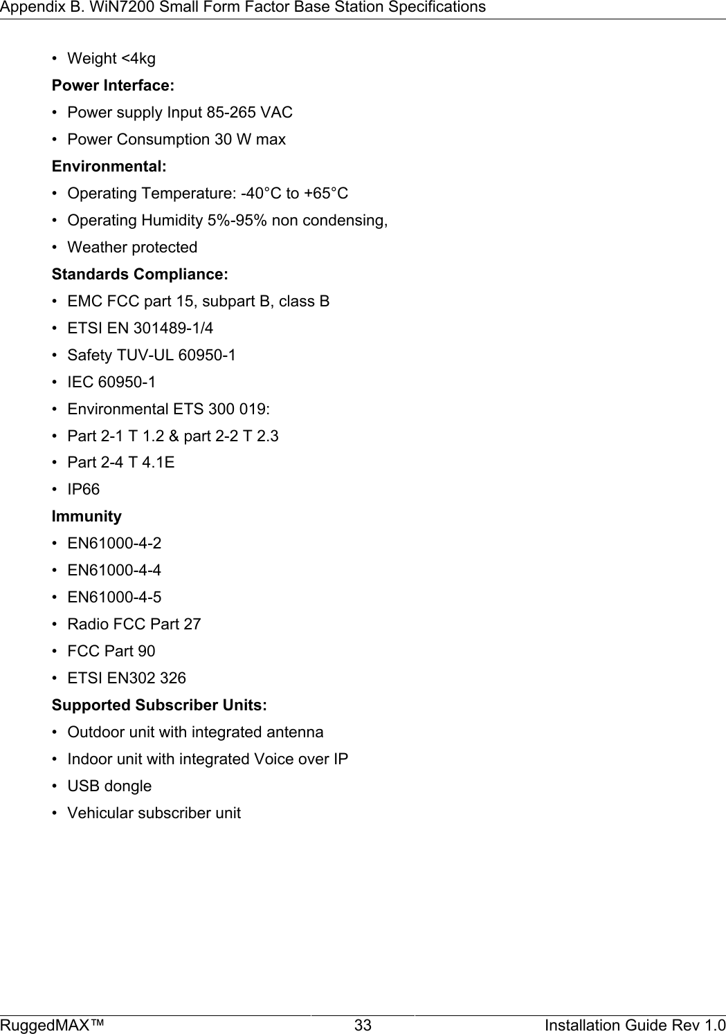 Appendix B. WiN7200 Small Form Factor Base Station SpecificationsRuggedMAX™ 33 Installation Guide Rev 1.0• Weight &lt;4kgPower Interface:• Power supply Input 85-265 VAC• Power Consumption 30 W maxEnvironmental:• Operating Temperature: -40°C to +65°C• Operating Humidity 5%-95% non condensing,• Weather protectedStandards Compliance:• EMC FCC part 15, subpart B, class B• ETSI EN 301489-1/4• Safety TUV-UL 60950-1• IEC 60950-1• Environmental ETS 300 019:• Part 2-1 T 1.2 &amp; part 2-2 T 2.3• Part 2-4 T 4.1E• IP66Immunity• EN61000-4-2• EN61000-4-4• EN61000-4-5• Radio FCC Part 27• FCC Part 90• ETSI EN302 326Supported Subscriber Units:• Outdoor unit with integrated antenna• Indoor unit with integrated Voice over IP• USB dongle• Vehicular subscriber unit