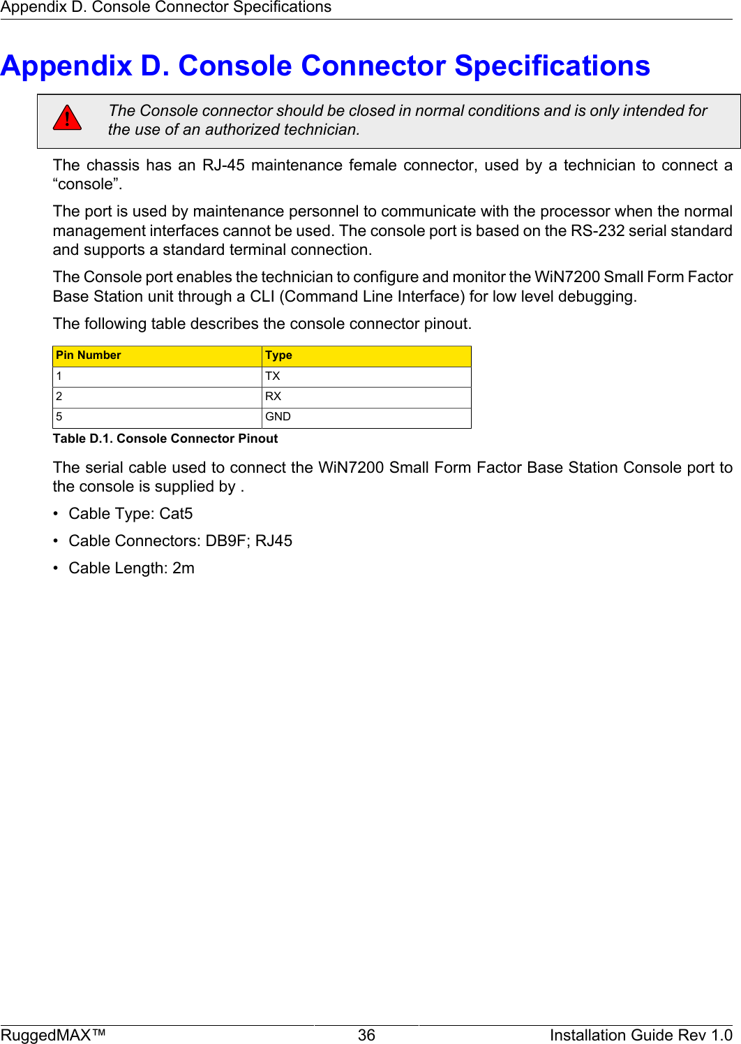 Appendix D. Console Connector SpecificationsRuggedMAX™ 36 Installation Guide Rev 1.0Appendix D. Console Connector SpecificationsThe Console connector should be closed in normal conditions and is only intended forthe use of an authorized technician.The chassis  has  an  RJ-45  maintenance  female  connector,  used  by  a  technician to  connect  a“console”.The port is used by maintenance personnel to communicate with the processor when the normalmanagement interfaces cannot be used. The console port is based on the RS-232 serial standardand supports a standard terminal connection.The Console port enables the technician to configure and monitor the WiN7200 Small Form FactorBase Station unit through a CLI (Command Line Interface) for low level debugging.The following table describes the console connector pinout.Pin Number Type1 TX2 RX5 GNDTable D.1. Console Connector PinoutThe serial cable used to connect the WiN7200 Small Form Factor Base Station Console port tothe console is supplied by .• Cable Type: Cat5• Cable Connectors: DB9F; RJ45• Cable Length: 2m