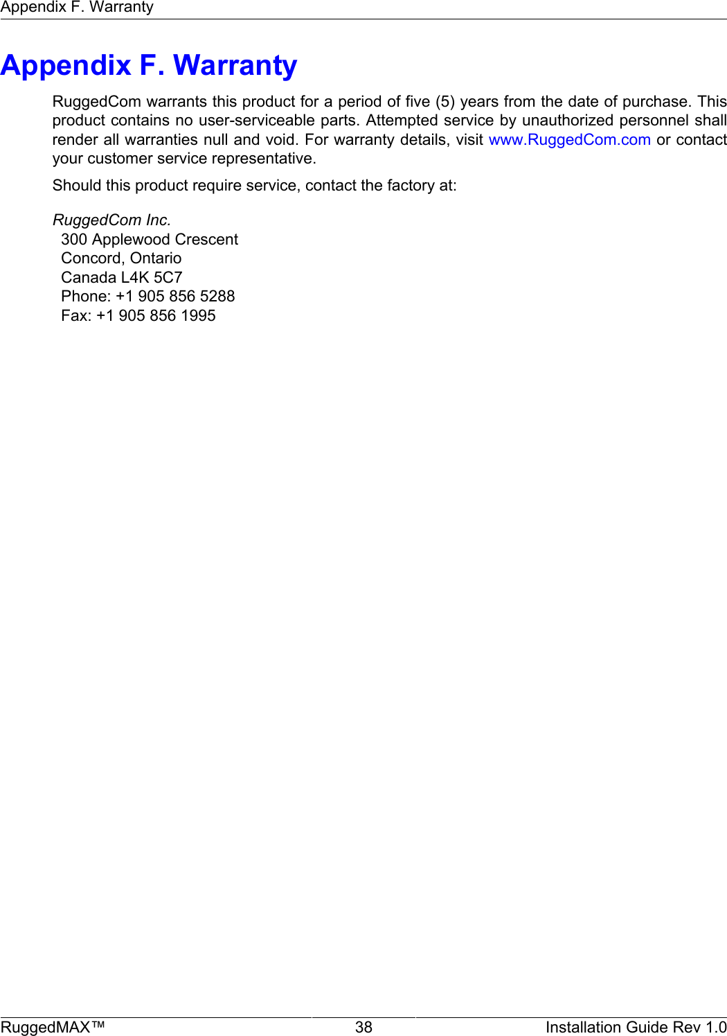 Appendix F. WarrantyRuggedMAX™ 38 Installation Guide Rev 1.0Appendix F. WarrantyRuggedCom warrants this product for a period of five (5) years from the date of purchase. Thisproduct contains no user-serviceable parts. Attempted service by unauthorized personnel shallrender all warranties null and void. For warranty details, visit www.RuggedCom.com or contactyour customer service representative.Should this product require service, contact the factory at:RuggedCom Inc.  300 Applewood Crescent  Concord, Ontario  Canada L4K 5C7  Phone: +1 905 856 5288  Fax: +1 905 856 1995