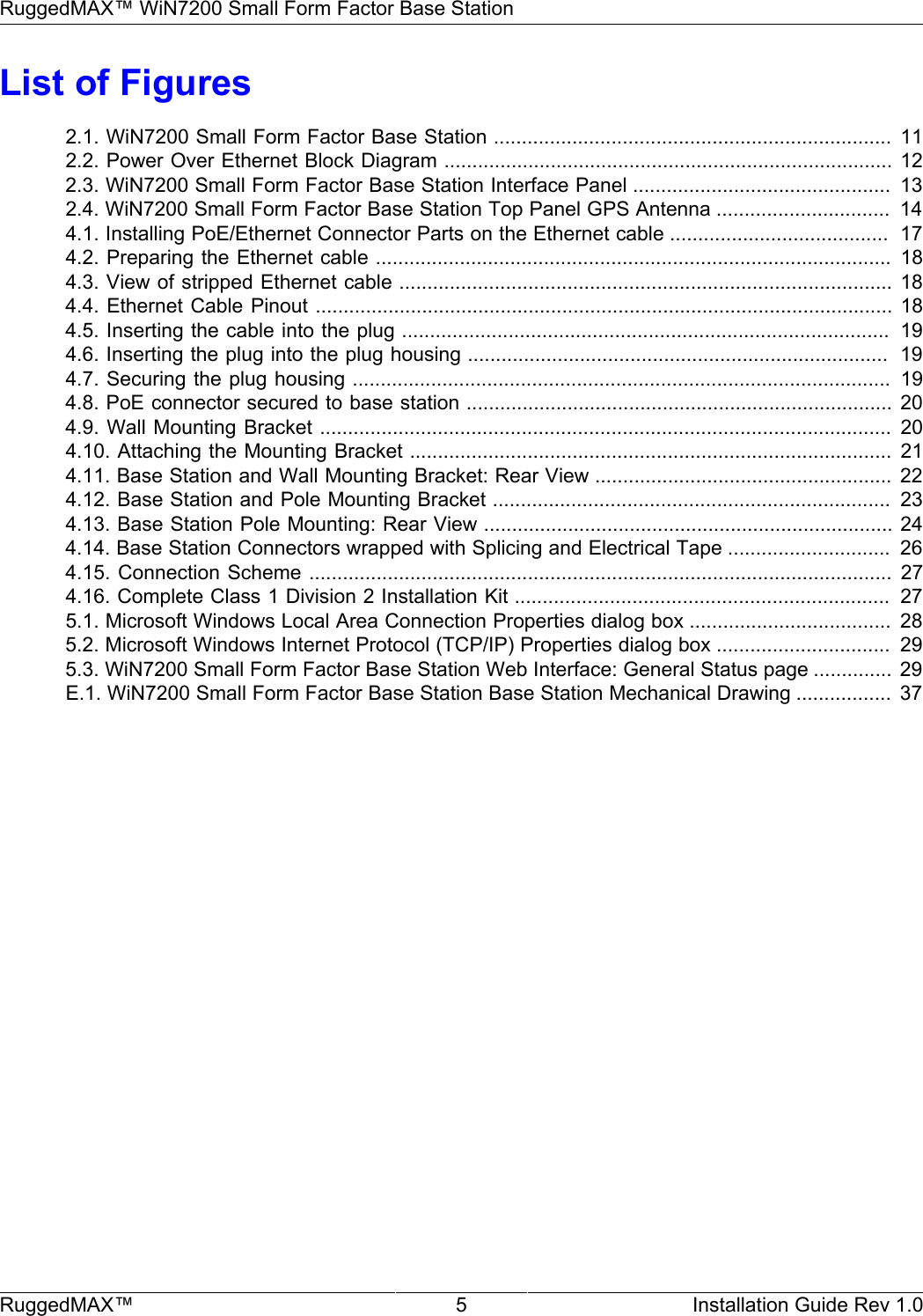 RuggedMAX™ WiN7200 Small Form Factor Base StationRuggedMAX™ 5 Installation Guide Rev 1.0List of Figures2.1. WiN7200 Small Form Factor Base Station .......................................................................  112.2. Power Over Ethernet Block Diagram ................................................................................ 122.3. WiN7200 Small Form Factor Base Station Interface Panel ..............................................  132.4. WiN7200 Small Form Factor Base Station Top Panel GPS Antenna ...............................  144.1. Installing PoE/Ethernet Connector Parts on the Ethernet cable .......................................  174.2. Preparing the Ethernet cable ............................................................................................ 184.3. View of stripped Ethernet cable ........................................................................................ 184.4. Ethernet Cable Pinout ....................................................................................................... 184.5. Inserting the cable into the plug .......................................................................................  194.6. Inserting the plug into the plug housing ...........................................................................  194.7. Securing the plug housing ................................................................................................  194.8. PoE connector secured to base station ............................................................................ 204.9. Wall Mounting Bracket ...................................................................................................... 204.10. Attaching the Mounting Bracket ...................................................................................... 214.11. Base Station and Wall Mounting Bracket: Rear View ..................................................... 224.12. Base Station and Pole Mounting Bracket .......................................................................  234.13. Base Station Pole Mounting: Rear View ......................................................................... 244.14. Base Station Connectors wrapped with Splicing and Electrical Tape .............................  264.15. Connection Scheme ........................................................................................................ 274.16. Complete Class 1 Division 2 Installation Kit ...................................................................  275.1. Microsoft Windows Local Area Connection Properties dialog box ....................................  285.2. Microsoft Windows Internet Protocol (TCP/IP) Properties dialog box ...............................  295.3. WiN7200 Small Form Factor Base Station Web Interface: General Status page .............. 29E.1. WiN7200 Small Form Factor Base Station Base Station Mechanical Drawing .................  37