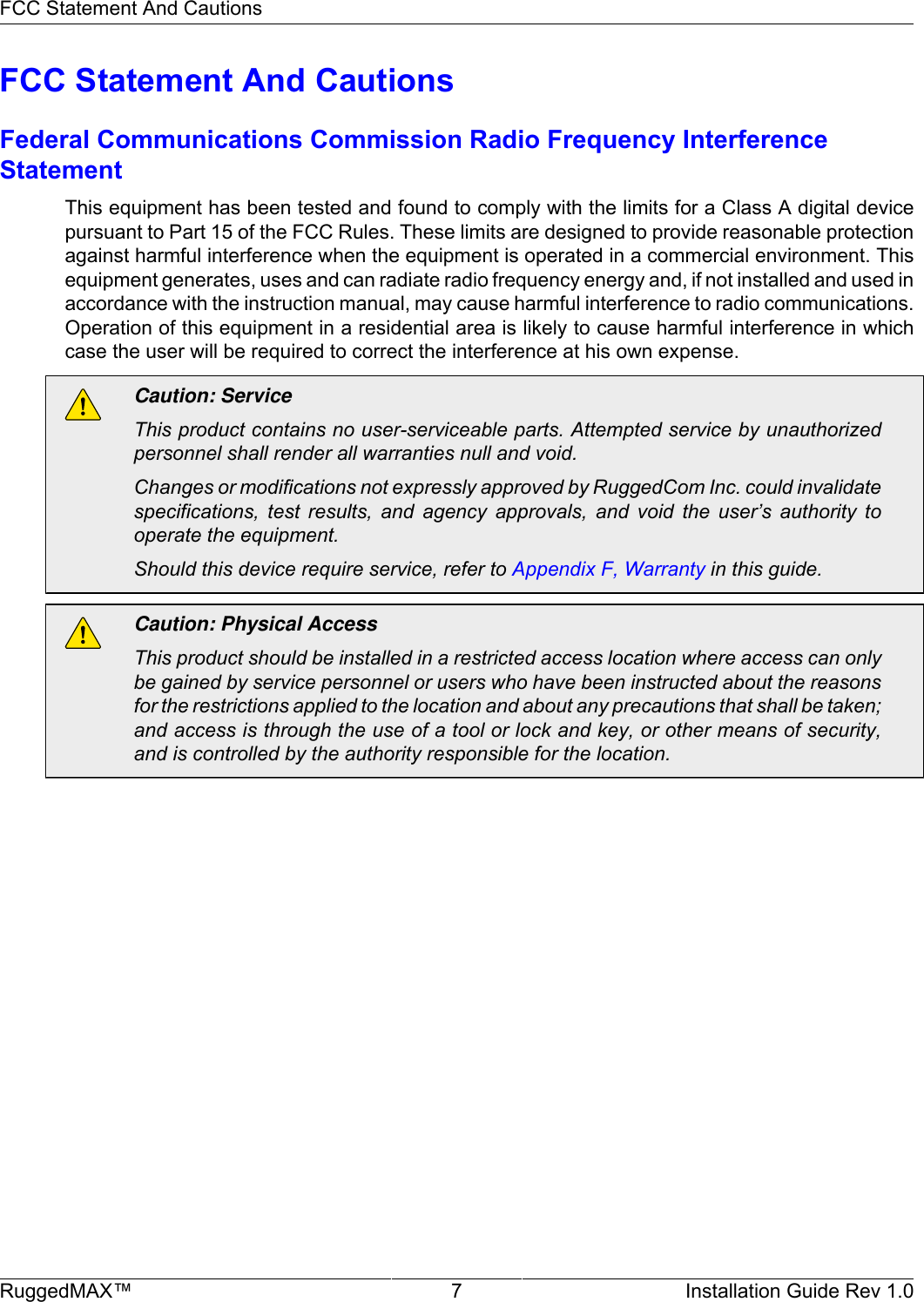 FCC Statement And CautionsRuggedMAX™ 7 Installation Guide Rev 1.0FCC Statement And CautionsFederal Communications Commission Radio Frequency InterferenceStatementThis equipment has been tested and found to comply with the limits for a Class A digital devicepursuant to Part 15 of the FCC Rules. These limits are designed to provide reasonable protectionagainst harmful interference when the equipment is operated in a commercial environment. Thisequipment generates, uses and can radiate radio frequency energy and, if not installed and used inaccordance with the instruction manual, may cause harmful interference to radio communications.Operation of this equipment in a residential area is likely to cause harmful interference in whichcase the user will be required to correct the interference at his own expense.Caution: ServiceThis product contains no user-serviceable parts. Attempted service by unauthorizedpersonnel shall render all warranties null and void.Changes or modifications not expressly approved by RuggedCom Inc. could invalidatespecifications,  test  results,  and  agency  approvals,  and  void  the  user’s  authority  tooperate the equipment.Should this device require service, refer to Appendix F, Warranty in this guide.Caution: Physical AccessThis product should be installed in a restricted access location where access can onlybe gained by service personnel or users who have been instructed about the reasonsfor the restrictions applied to the location and about any precautions that shall be taken;and access is through the use of a tool or lock and key, or other means of security,and is controlled by the authority responsible for the location.