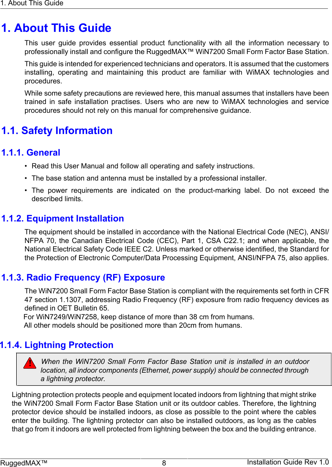 1. About This GuideRuggedMAX™ 8 Installation Guide Rev 1.01. About This GuideThis  user  guide  provides  essential  product  functionality  with  all  the  information  necessary  toprofessionally install and configure the RuggedMAX™ WiN7200 Small Form Factor Base Station.This guide is intended for experienced technicians and operators. It is assumed that the customersinstalling,  operating  and  maintaining  this  product  are  familiar  with  WiMAX  technologies  andprocedures.While some safety precautions are reviewed here, this manual assumes that installers have beentrained  in  safe  installation  practises.  Users  who  are  new  to  WiMAX  technologies  and  serviceprocedures should not rely on this manual for comprehensive guidance.1.1. Safety Information1.1.1. General• Read this User Manual and follow all operating and safety instructions.• The base station and antenna must be installed by a professional installer.• The  power  requirements  are  indicated  on  the  product-marking  label.  Do  not  exceed  thedescribed limits.1.1.2. Equipment InstallationThe equipment should be installed in accordance with the National Electrical Code (NEC), ANSI/NFPA 70,  the Canadian  Electrical Code  (CEC), Part  1, CSA  C22.1; and  when applicable,  theNational Electrical Safety Code IEEE C2. Unless marked or otherwise identified, the Standard forthe Protection of Electronic Computer/Data Processing Equipment, ANSI/NFPA 75, also applies.1.1.3. Radio Frequency (RF) ExposureThe WiN7200 Small Form Factor Base Station is compliant with the requirements set forth in CFR47 section 1.1307, addressing Radio Frequency (RF) exposure from radio frequency devices asdefined in OET Bulletin 65.                        For WiN7249/WiN7258, keep distance of more than 38 cm from humans.                                    All other models should be positioned more than 20cm from humans.                            1.1.4. Lightning Protection                       When the WiN7200  Small Form  Factor Base Station  unit is  installed  in an  outdoor                        location, all indoor components (Ethernet, power supply) should be connected through                        a lightning protector.                      Lightning protection protects people and equipment located indoors from lightning that might strike                      the WiN7200 Small Form Factor Base Station unit or its outdoor cables. Therefore, the lightning                      protector device should be installed indoors, as close as possible to the point where the cables                      enter the building. The lightning protector can also be installed outdoors, as long as the cables                      that go from it indoors are well protected from lightning between the box and the building entrance.