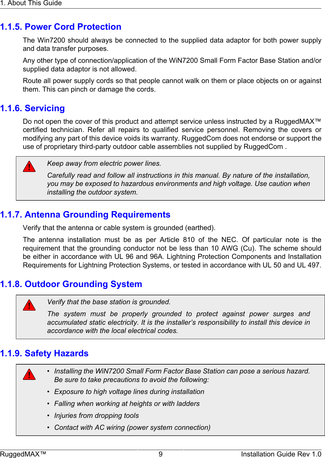 1. About This GuideRuggedMAX™ 9 Installation Guide Rev 1.01.1.5. Power Cord ProtectionThe Win7200 should always be connected to the supplied data adaptor for both power supplyand data transfer purposes.Any other type of connection/application of the WiN7200 Small Form Factor Base Station and/orsupplied data adaptor is not allowed.Route all power supply cords so that people cannot walk on them or place objects on or againstthem. This can pinch or damage the cords.1.1.6. ServicingDo not open the cover of this product and attempt service unless instructed by a RuggedMAX™certified  technician.  Refer  all  repairs  to  qualified  service  personnel.  Removing  the  covers  ormodifying any part of this device voids its warranty. RuggedCom does not endorse or support theuse of proprietary third-party outdoor cable assemblies not supplied by RuggedCom .Keep away from electric power lines.Carefully read and follow all instructions in this manual. By nature of the installation,you may be exposed to hazardous environments and high voltage. Use caution wheninstalling the outdoor system.1.1.7. Antenna Grounding RequirementsVerify that the antenna or cable system is grounded (earthed).The  antenna  installation  must  be  as  per  Article  810  of  the  NEC.  Of  particular  note  is  therequirement that the grounding conductor not be less than 10 AWG (Cu). The scheme shouldbe either in accordance with UL 96 and 96A. Lightning Protection Components and InstallationRequirements for Lightning Protection Systems, or tested in accordance with UL 50 and UL 497.1.1.8. Outdoor Grounding SystemVerify that the base station is grounded.The  system  must  be  properly  grounded  to  protect  against  power  surges  andaccumulated static electricity. It is the installer’s responsibility to install this device inaccordance with the local electrical codes.1.1.9. Safety Hazards• Installing the WiN7200 Small Form Factor Base Station can pose a serious hazard.Be sure to take precautions to avoid the following:• Exposure to high voltage lines during installation• Falling when working at heights or with ladders• Injuries from dropping tools• Contact with AC wiring (power system connection)