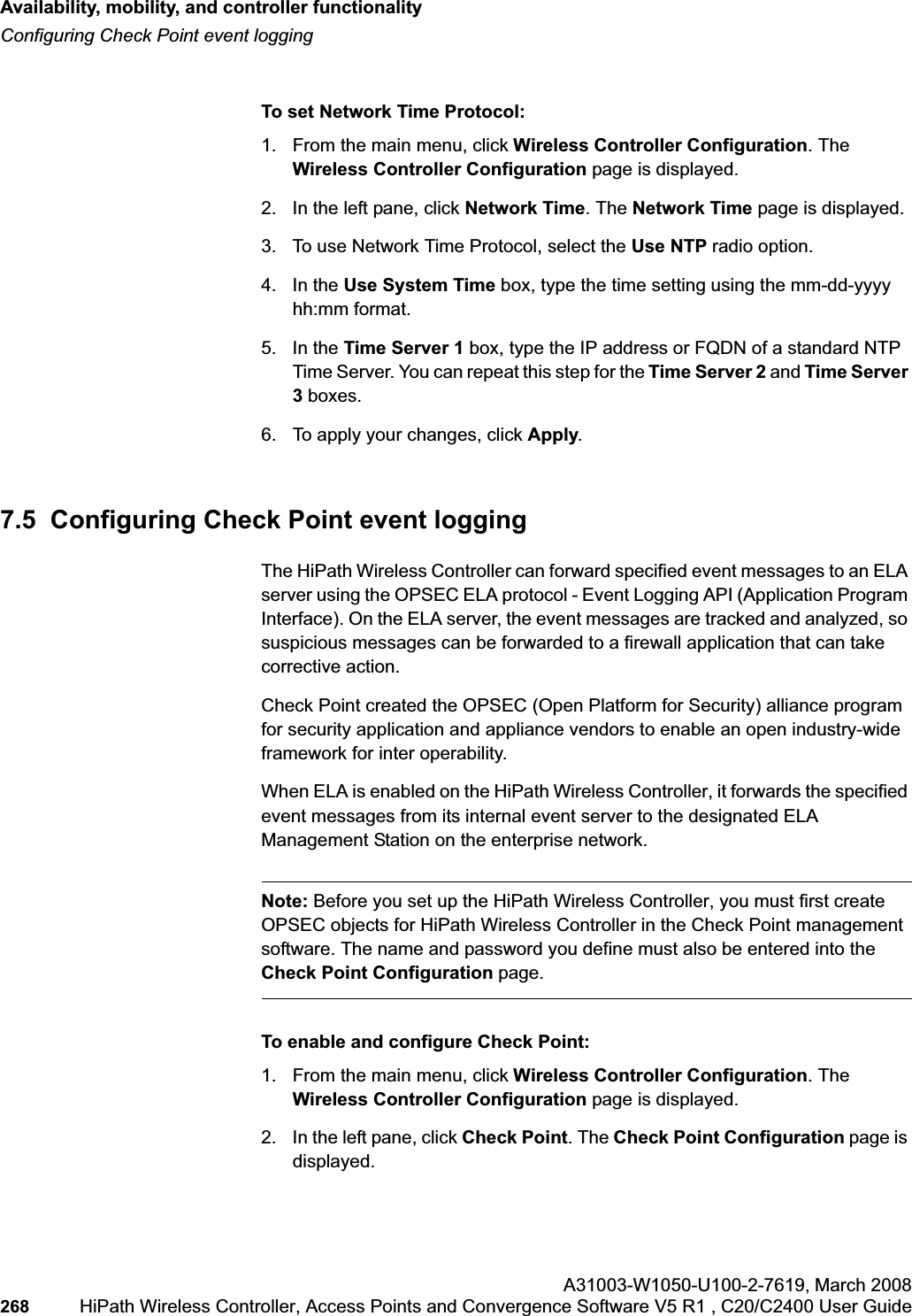 Availability, mobility, and controller functionalityhwc_controlleravailmobility.fmConfiguring Check Point event loggingA31003-W1050-U100-2-7619,March 2008268 HiPath Wireless Controller, Access Points and Convergence Software V5 R1 , C20/C2400 User Guide        To set Network Time Protocol:1. From the main menu, click Wireless Controller Configuration. The Wireless Controller Configuration page is displayed.2. In the left pane, click Network Time. The Network Time page is displayed.3. To use Network Time Protocol, select the Use NTP radio option.4. In the Use System Time box, type the time setting using the mm-dd-yyyy hh:mm format.5. In the Time Server 1 box, type the IP address or FQDN of a standard NTP Time Server. You can repeat this step for the Time Server 2 and Time Server 3boxes.6. To apply your changes, click Apply.7.5  Configuring Check Point event loggingThe HiPath Wireless Controller can forward specified event messages to an ELA server using the OPSEC ELA protocol - Event Logging API (Application Program Interface). On the ELA server, the event messages are tracked and analyzed, so suspicious messages can be forwarded to a firewall application that can take corrective action. Check Point created the OPSEC (Open Platform for Security) alliance program for security application and appliance vendors to enable an open industry-wide framework for inter operability.When ELA is enabled on the HiPath Wireless Controller, it forwards the specified event messages from its internal event server to the designated ELA Management Station on the enterprise network. Note: Before you set up the HiPath Wireless Controller, you must first create OPSEC objects for HiPath Wireless Controller in the Check Point management software. The name and password you define must also be entered into the Check Point Configuration page.To enable and configure Check Point:1. From the main menu, click Wireless Controller Configuration. The Wireless Controller Configuration page is displayed.2. In the left pane, click Check Point. The Check Point Configuration page is displayed.