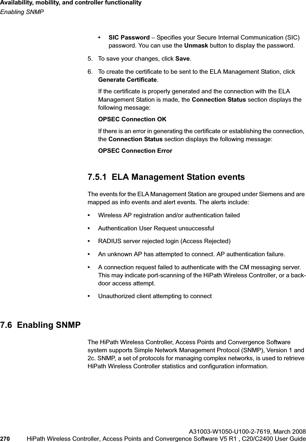 Availability, mobility, and controller functionalityhwc_controlleravailmobility.fmEnabling SNMPA31003-W1050-U100-2-7619,March 2008270 HiPath Wireless Controller, Access Points and Convergence Software V5 R1 , C20/C2400 User Guide        • SIC Password – Specifies your Secure Internal Communication (SIC) password. You can use the Unmask button to display the password.5. To save your changes, click Save.6. To create the certificate to be sent to the ELA Management Station, click Generate Certificate.If the certificate is properly generated and the connection with the ELA Management Station is made, the Connection Status section displays the following message:OPSEC Connection OKIf there is an error in generating the certificate or establishing the connection, the Connection Status section displays the following message:OPSEC Connection Error7.5.1  ELA Management Station eventsThe events for the ELA Management Station are grouped under Siemens and are mapped as info events and alert events. The alerts include:•Wireless AP registration and/or authentication failed•Authentication User Request unsuccessful•RADIUS server rejected login (Access Rejected)•An unknown AP has attempted to connect. AP authentication failure.•A connection request failed to authenticate with the CM messaging server. This may indicate port-scanning of the HiPath Wireless Controller, or a back-door access attempt.•Unauthorized client attempting to connect7.6  Enabling SNMP The HiPath Wireless Controller, Access Points and Convergence Software system supports Simple Network Management Protocol (SNMP), Version 1 and 2c. SNMP, a set of protocols for managing complex networks, is used to retrieve HiPath Wireless Controller statistics and configuration information.