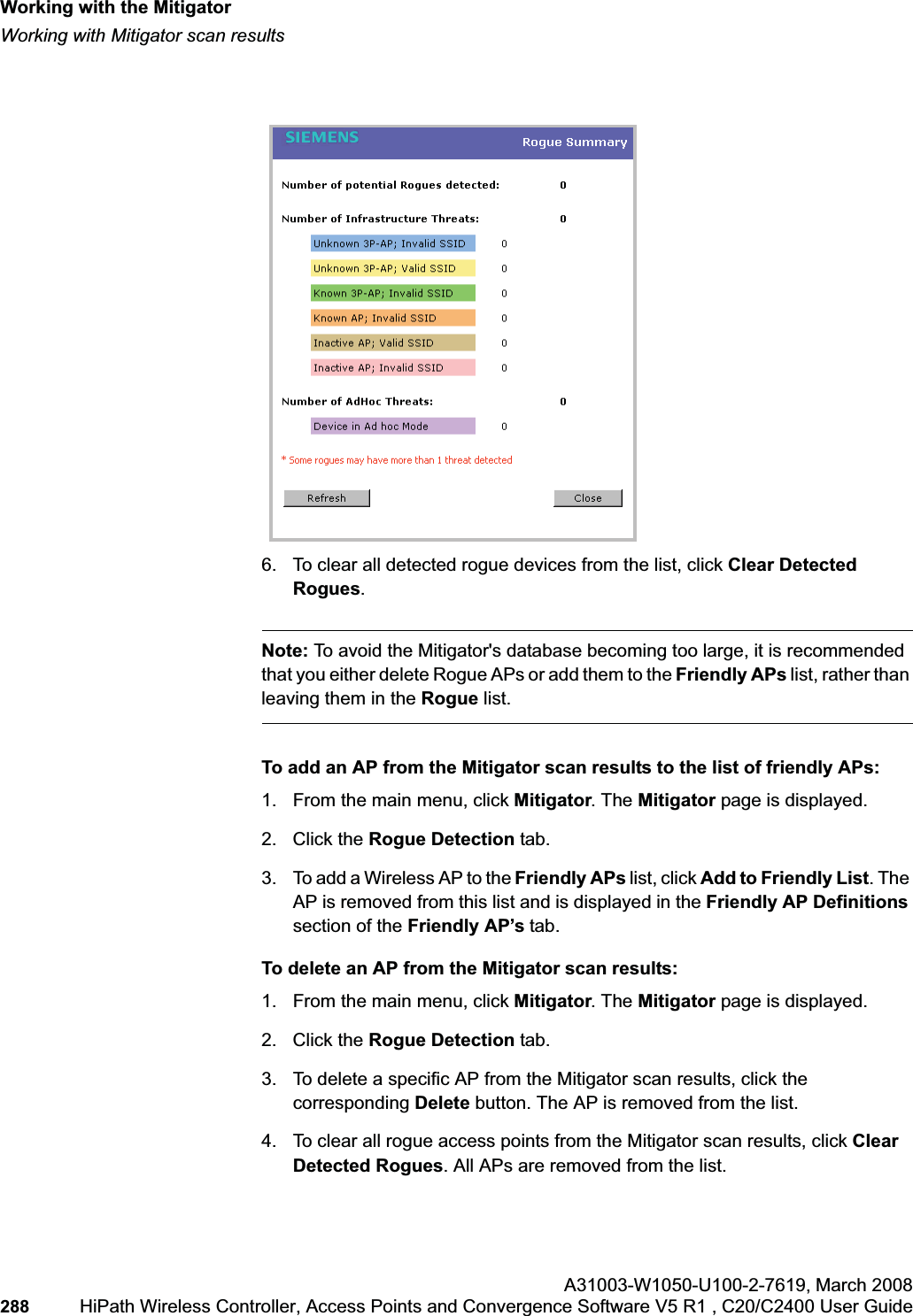 Working with the Mitigatorhwc_mitigator.fmWorking with Mitigator scan resultsA31003-W1050-U100-2-7619,March 2008288 HiPath Wireless Controller, Access Points and Convergence Software V5 R1 , C20/C2400 User Guide        6. To clear all detected rogue devices from the list, click Clear Detected Rogues.Note: To avoid the Mitigator&apos;s database becoming too large, it is recommended that you either delete Rogue APs or add them to the Friendly APs list, rather than leaving them in the Rogue list.To add an AP from the Mitigator scan results to the list of friendly APs:1. From the main menu, click Mitigator. The Mitigator page is displayed.2. Click the Rogue Detection tab. 3. To add a Wireless AP to the Friendly APs list, click Add to Friendly List. The AP is removed from this list and is displayed in the Friendly AP Definitions section of the Friendly AP’s tab.To delete an AP from the Mitigator scan results:1. From the main menu, click Mitigator. The Mitigator page is displayed.2. Click the Rogue Detection tab. 3. To delete a specific AP from the Mitigator scan results, click the corresponding Delete button. The AP is removed from the list.4. To clear all rogue access points from the Mitigator scan results, click ClearDetected Rogues. All APs are removed from the list.